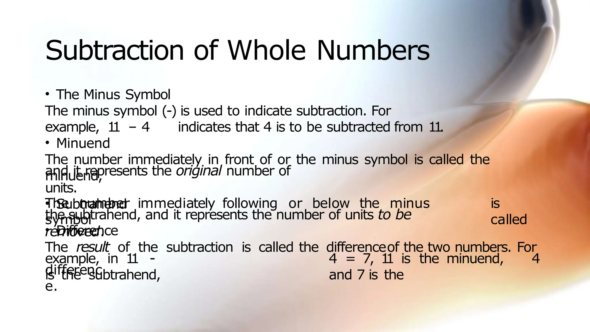 Subtraction of Whole Numbers
• The Minus Symbol
The minus symbol (-) is used to indicate subtraction. For
example, 1
1 – 4 indicates that 4 is to be subtracted from 1
1
.
• Minuend
The number immediately in front of or the minus symbol is called the
minuend,
and it represents the original number of
units.
• Subtrahend
The number immediately following or below the minus
symbol
is
called
the subtrahend, and it represents the number of units to be
removed.
• Difference
The result of the subtraction is called the differenceof the two numbers. For
example, in 1
1 - 4 = 7, 1
1 is the minuend, 4
is the subtrahend, and 7 is the
differenc
e.
 