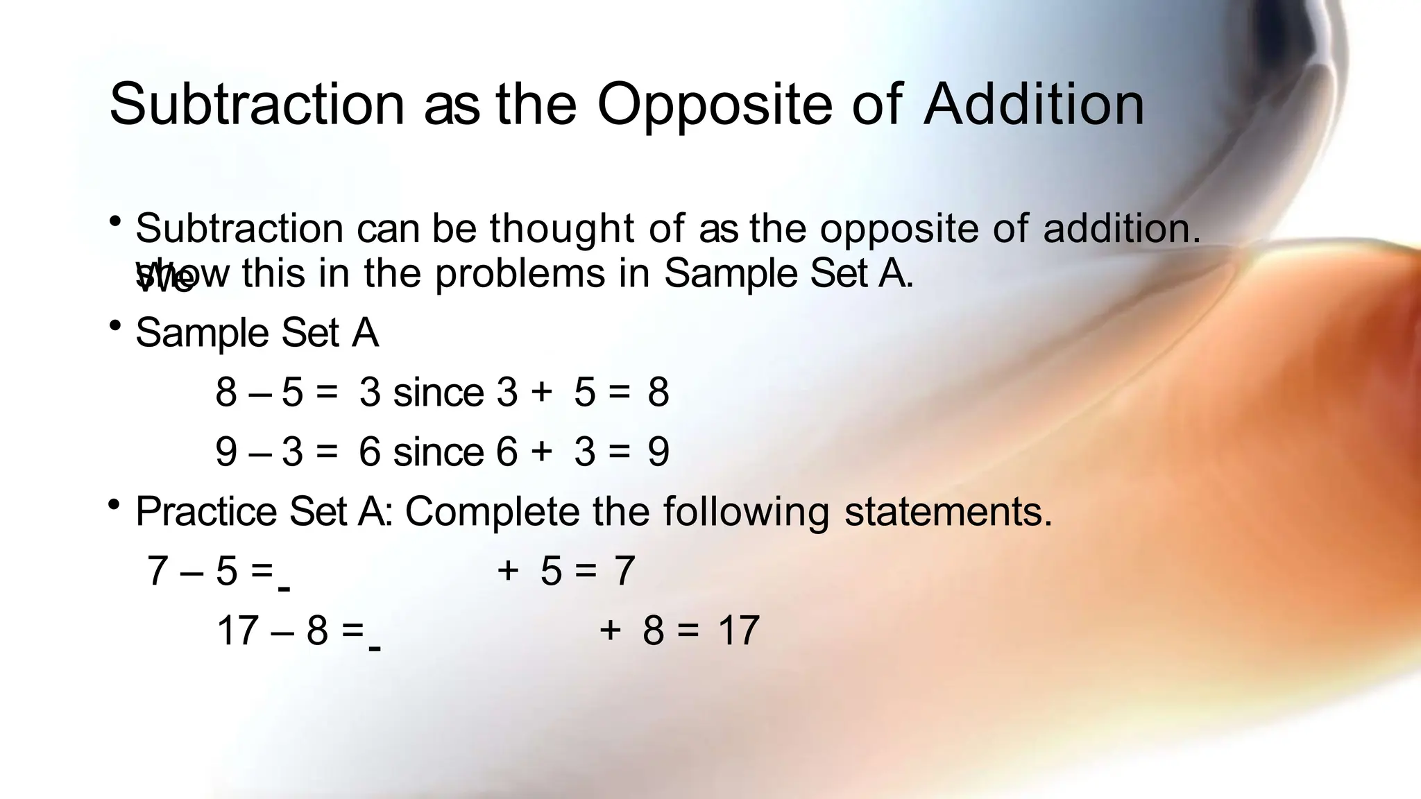 Subtraction as the Opposite of Addition
• Subtraction can be thought of as the opposite of addition.
We
show this in the problems in Sample Set A.
• Sample Set A
8 – 5 = 3 since 3 + 5 = 8
9 – 3 = 6 since 6 + 3 = 9
• Practice Set A: Complete the following statements.
7 – 5 = + 5 = 7
17 – 8 = + 8 = 17
 