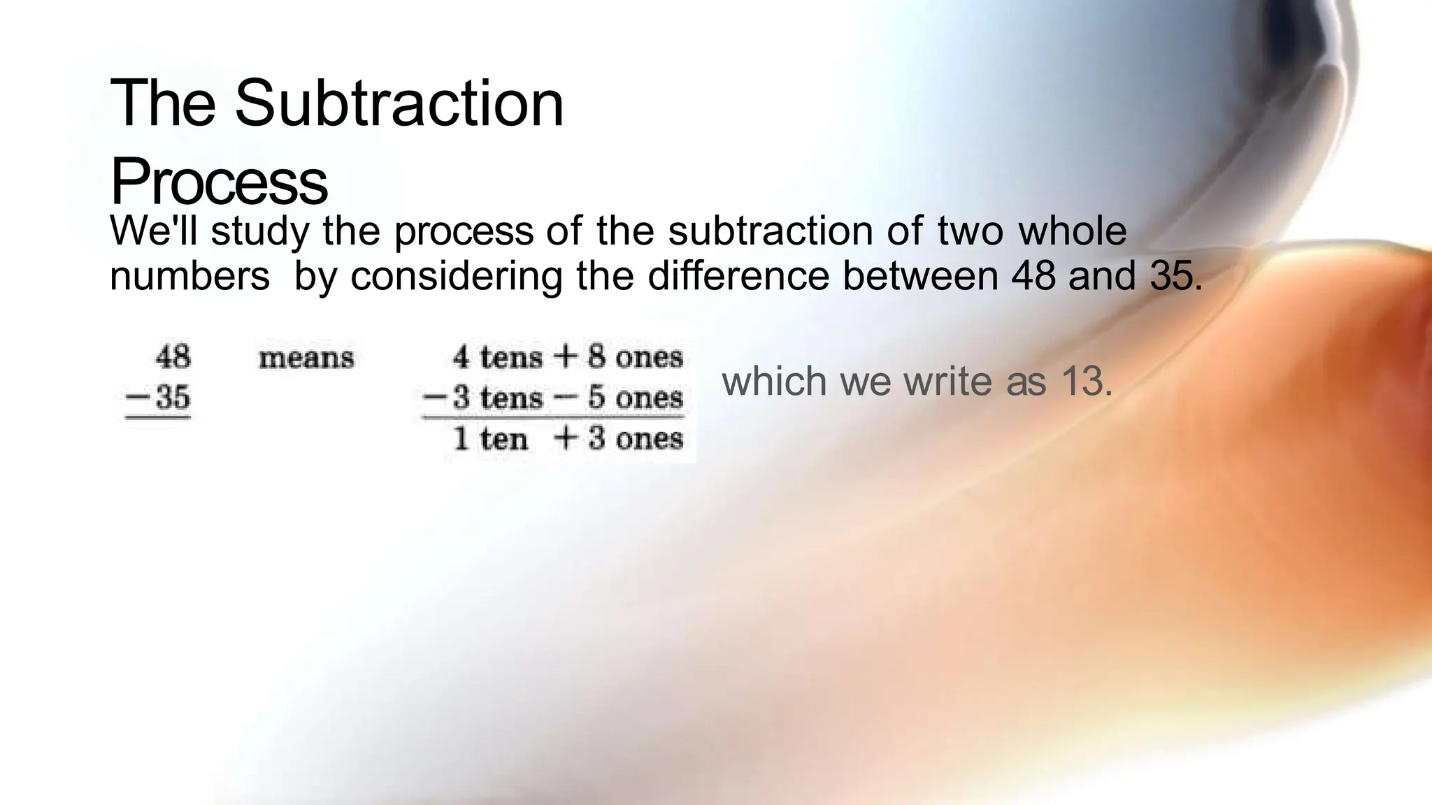The Subtraction
Process
We'll study the process of the subtraction of two whole
numbers by considering the difference between 48 and 35.
which we write as 13.
 