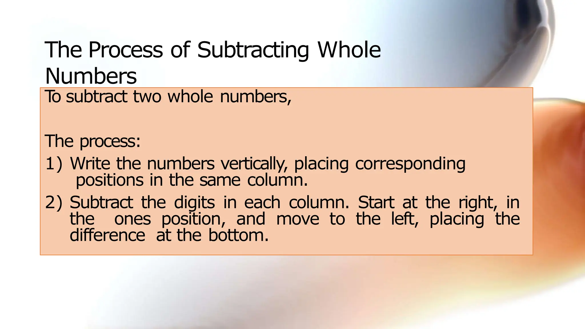 The Process of Subtracting Whole
Numbers
T
o subtract two whole numbers,
The process:
1) Write the numbers vertically, placing corresponding
positions in the same column.
2) Subtract the digits in each column. Start at the right, in
the ones position, and move to the left, placing the
difference at the bottom.
 