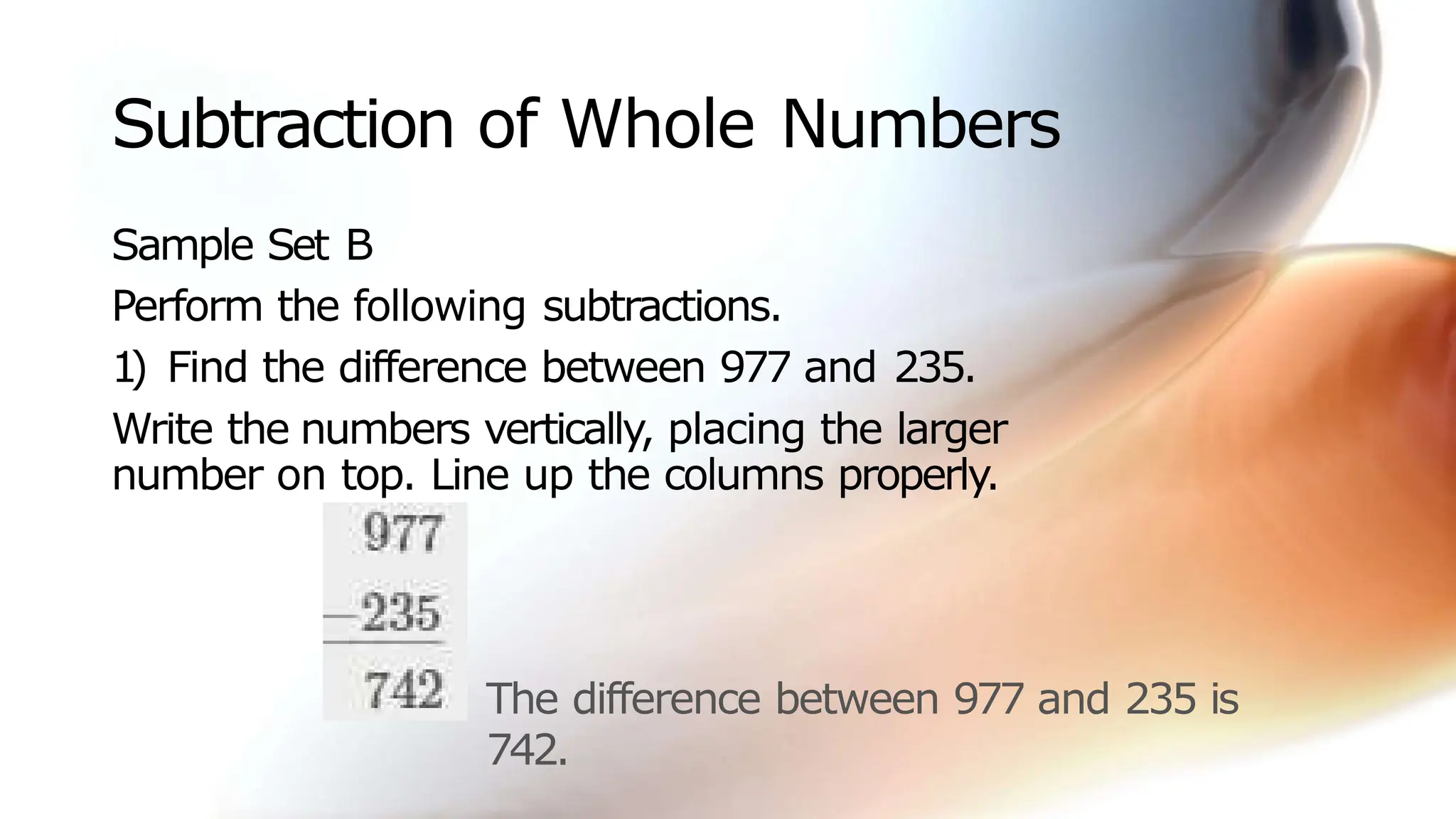 Subtraction of Whole Numbers
Sample Set B
Perform the following subtractions.
1
) Find the difference between 977 and 235.
Write the numbers vertically, placing the larger
number on top. Line up the columns properly.
The difference between 977 and 235 is
742.
 