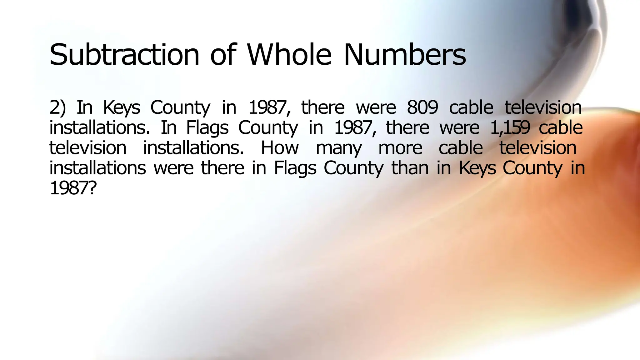 Subtraction of Whole Numbers
2) In Keys County in 1987, there were 809 cable television
installations. In Flags County in 1987, there were 1,159 cable
television installations. How many more cable television
installations were there in Flags County than in Keys County in
1987?
 