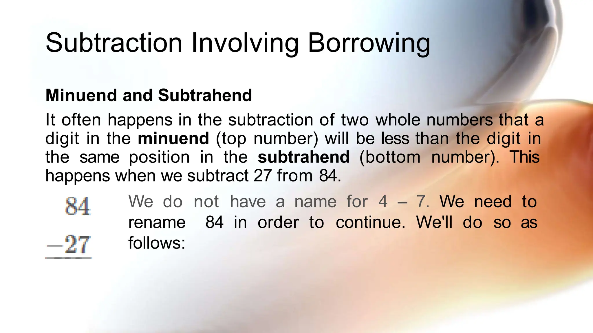 Subtraction Involving Borrowing
Minuend and Subtrahend
It often happens in the subtraction of two whole numbers that a
digit in the minuend (top number) will be less than the digit in
the same position in the subtrahend (bottom number). This
happens when we subtract 27 from 84.
We do not have a name for 4 – 7. We need to
rename 84 in order to continue. We'll do so as
follows:
 