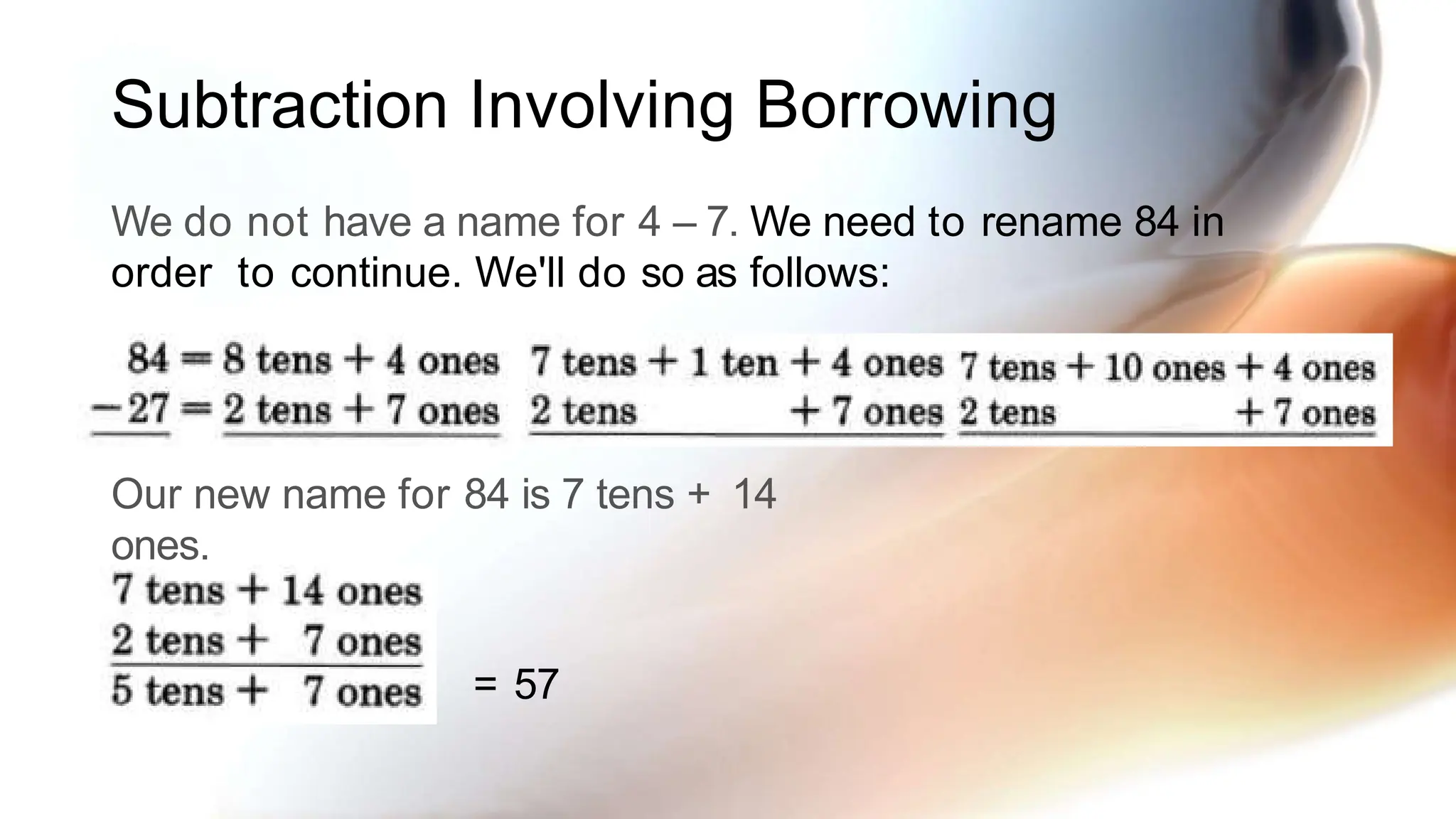 Subtraction Involving Borrowing
We do not have a name for 4 – 7. We need to rename 84 in
order to continue. We'll do so as follows:
Our new name for 84 is 7 tens + 14
ones.
= 57
 