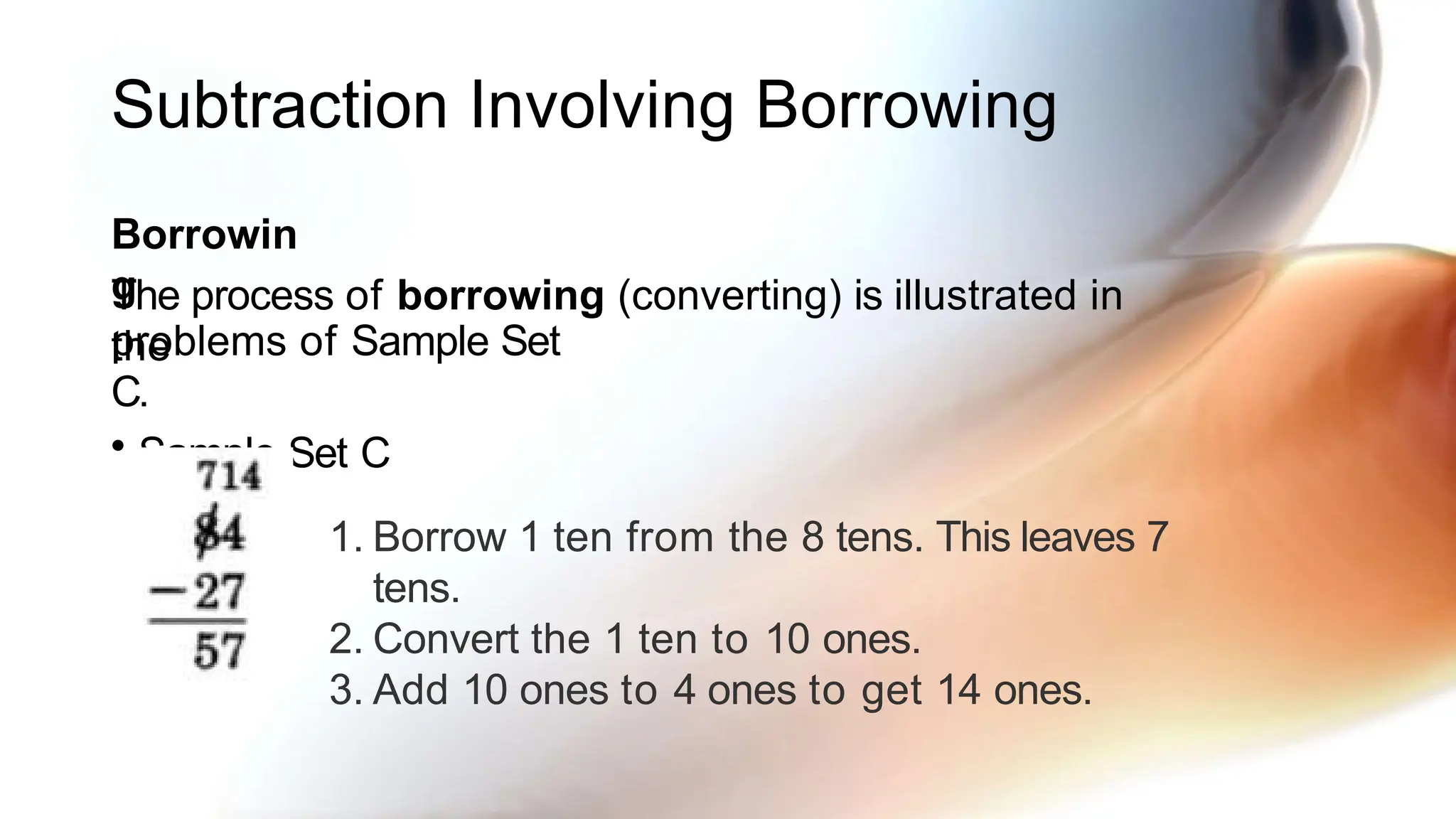 Subtraction Involving Borrowing
Borrowin
g
The process of borrowing (converting) is illustrated in
the
problems of Sample Set
C.
• Sample Set C
1. Borrow 1 ten from the 8 tens. This leaves 7
tens.
2. Convert the 1 ten to 10 ones.
3. Add 10 ones to 4 ones to get 14 ones.
 