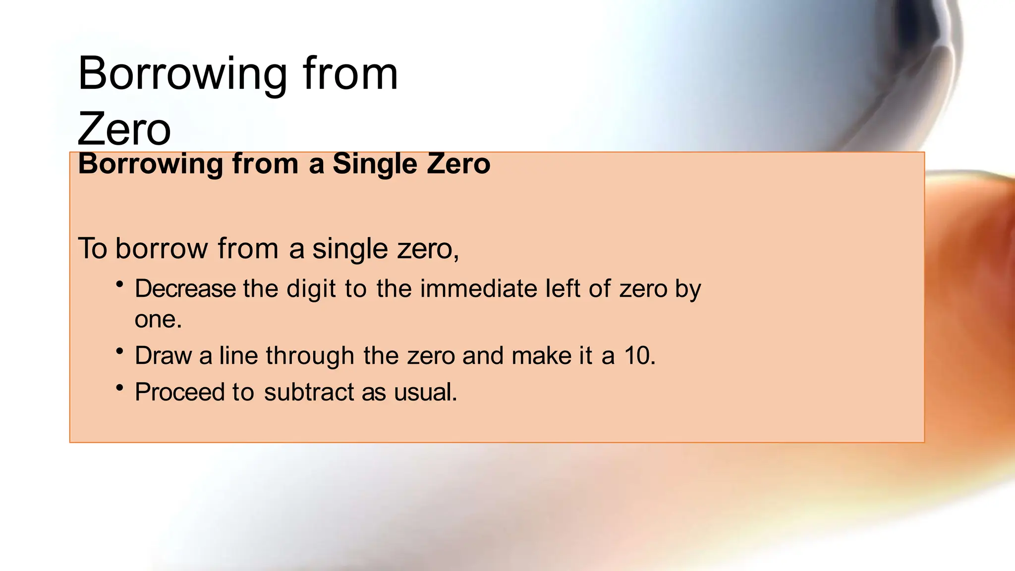 Borrowing from
Zero
Borrowing from a Single Zero
To borrow from a single zero,
• Decrease the digit to the immediate left of zero by
one.
• Draw a line through the zero and make it a 10.
• Proceed to subtract as usual.
 