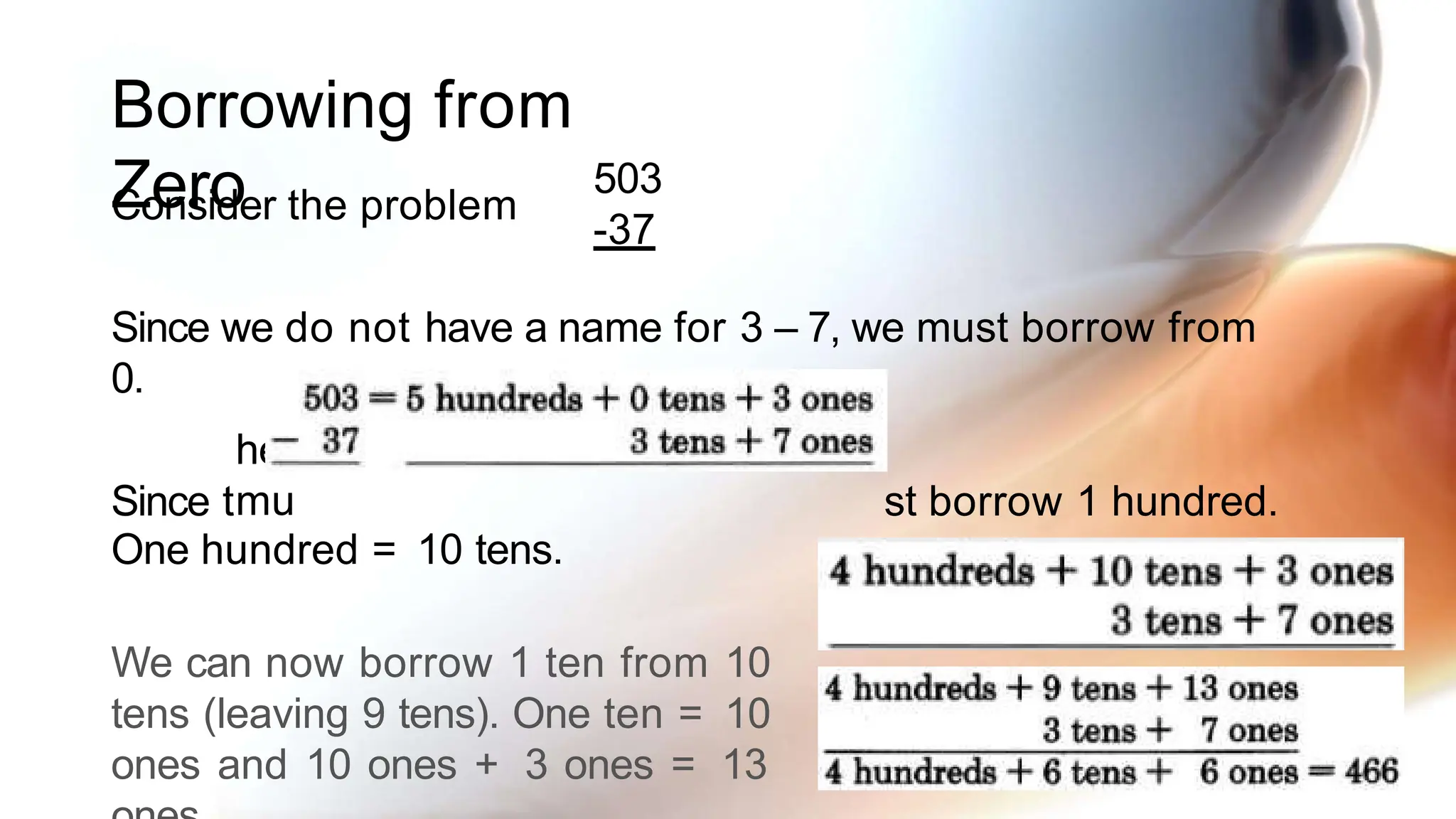 Borrowing from
Zero
Consider the problem
here are no tens to borrow, we
mu
503
-37
Since we do not have a name for 3 – 7, we must borrow from
0.
Since t st borrow 1 hundred.
One hundred = 10 tens.
We can now borrow 1 ten from 10
tens (leaving 9 tens). One ten = 10
ones and 10 ones + 3 ones = 13
 