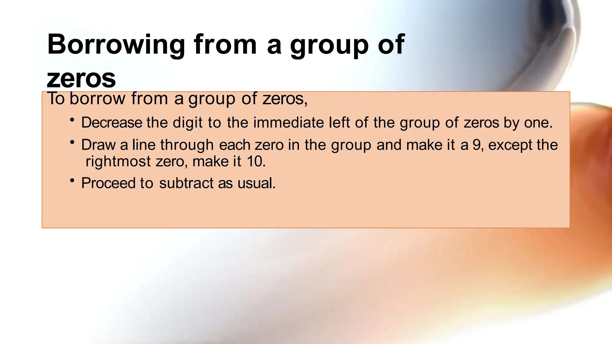 Borrowing from a group of
zeros
To borrow from a group of zeros,
• Decrease the digit to the immediate left of the group of zeros by one.
• Draw a line through each zero in the group and make it a 9, except the
rightmost zero, make it 10.
• Proceed to subtract as usual.
 