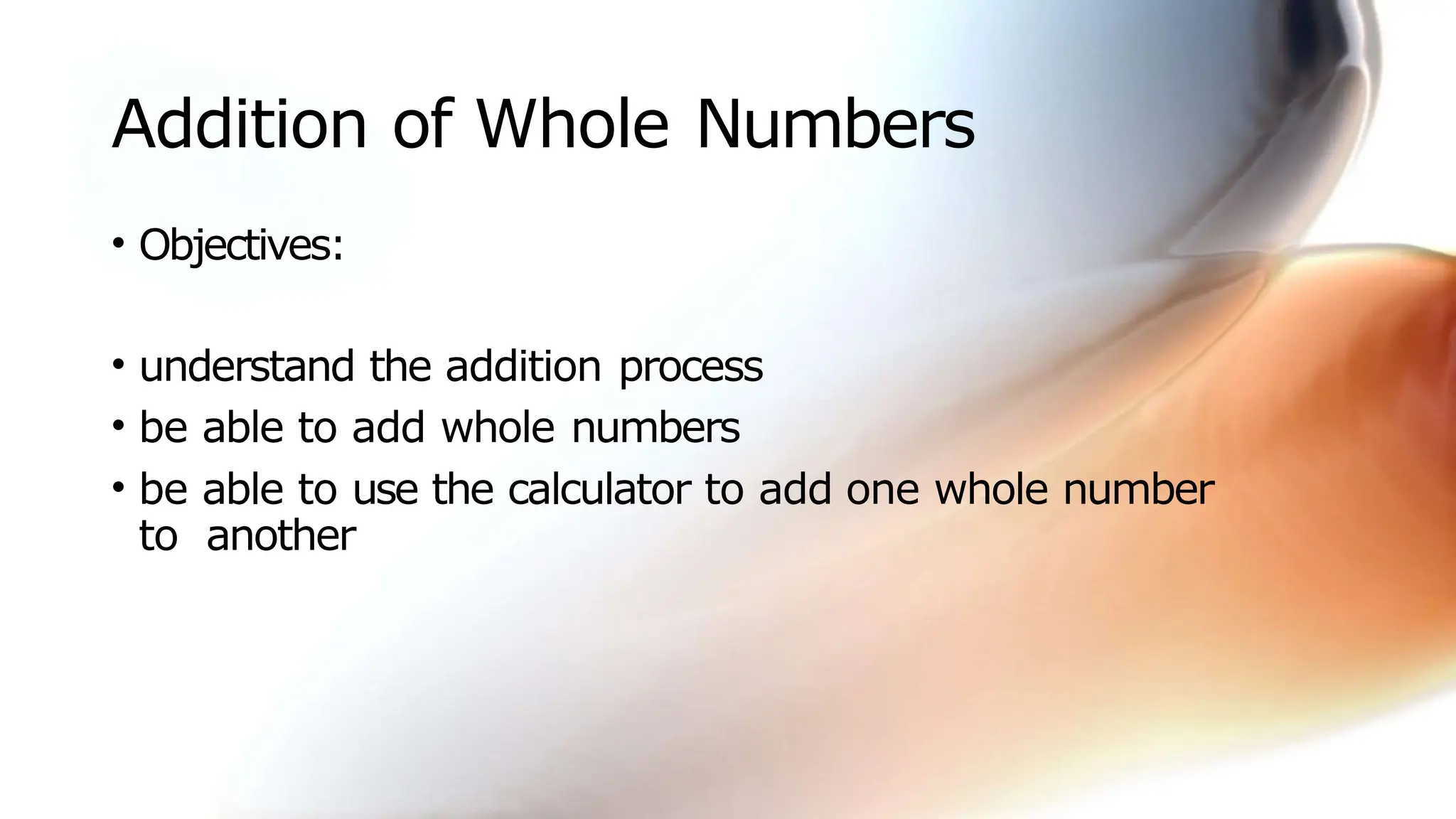 Addition of Whole Numbers
• Objectives:
• understand the addition process
• be able to add whole numbers
• be able to use the calculator to add one whole number
to another
 