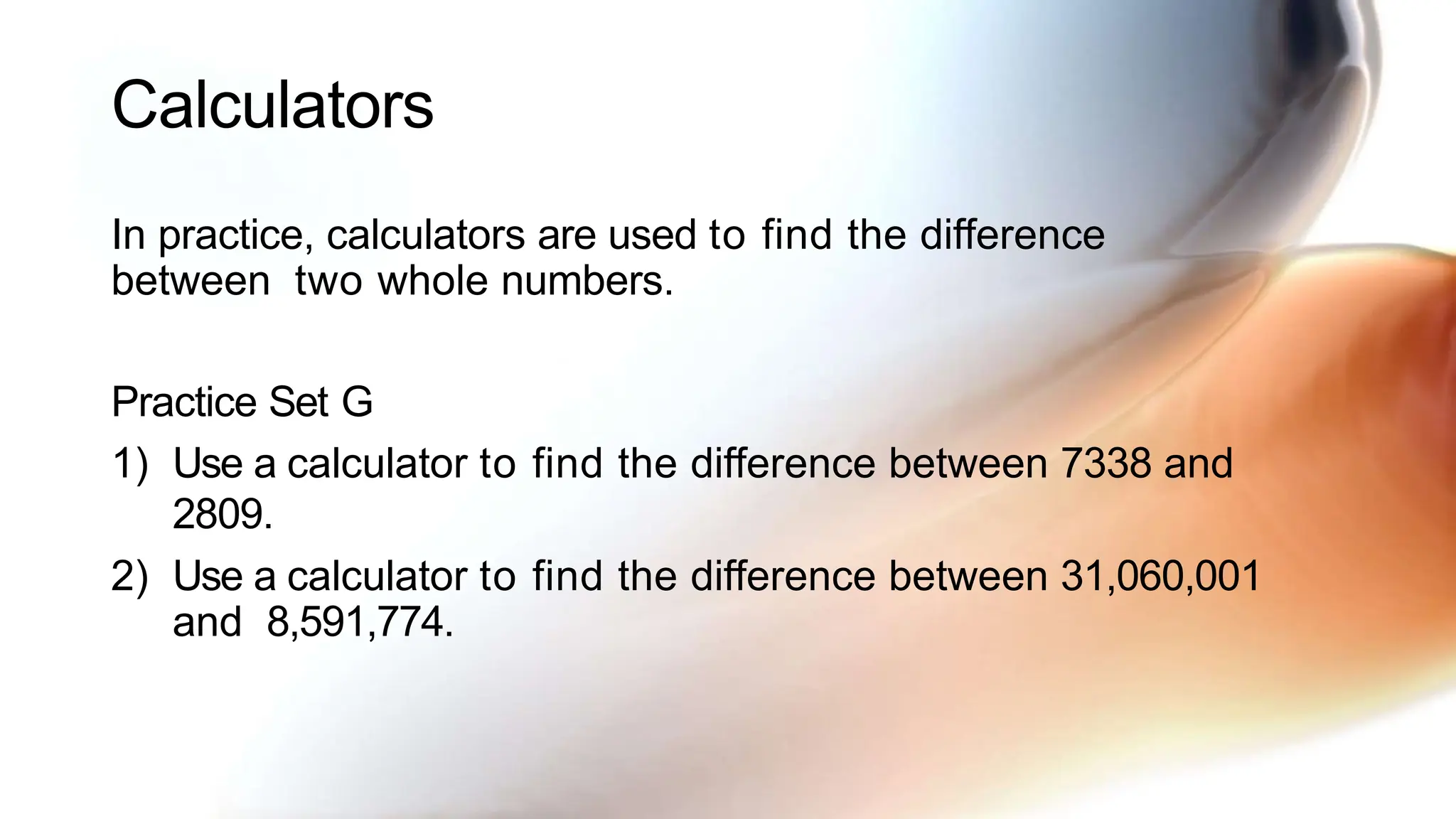 Calculators
In practice, calculators are used to find the difference
between two whole numbers.
Practice Set G
1) Use a calculator to find the difference between 7338 and
2809.
2) Use a calculator to find the difference between 31,060,001
and 8,591,774.
 