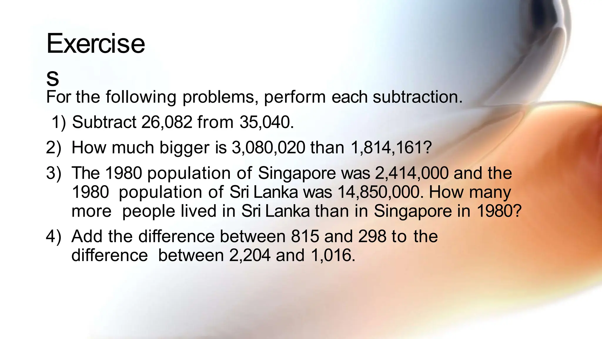 Exercise
s
For the following problems, perform each subtraction.
1) Subtract 26,082 from 35,040.
2) How much bigger is 3,080,020 than 1,814,161?
3) The 1980 population of Singapore was 2,414,000 and the
1980 population of Sri Lanka was 14,850,000. How many
more people lived in Sri Lanka than in Singapore in 1980?
4) Add the difference between 815 and 298 to the
difference between 2,204 and 1,016.
 