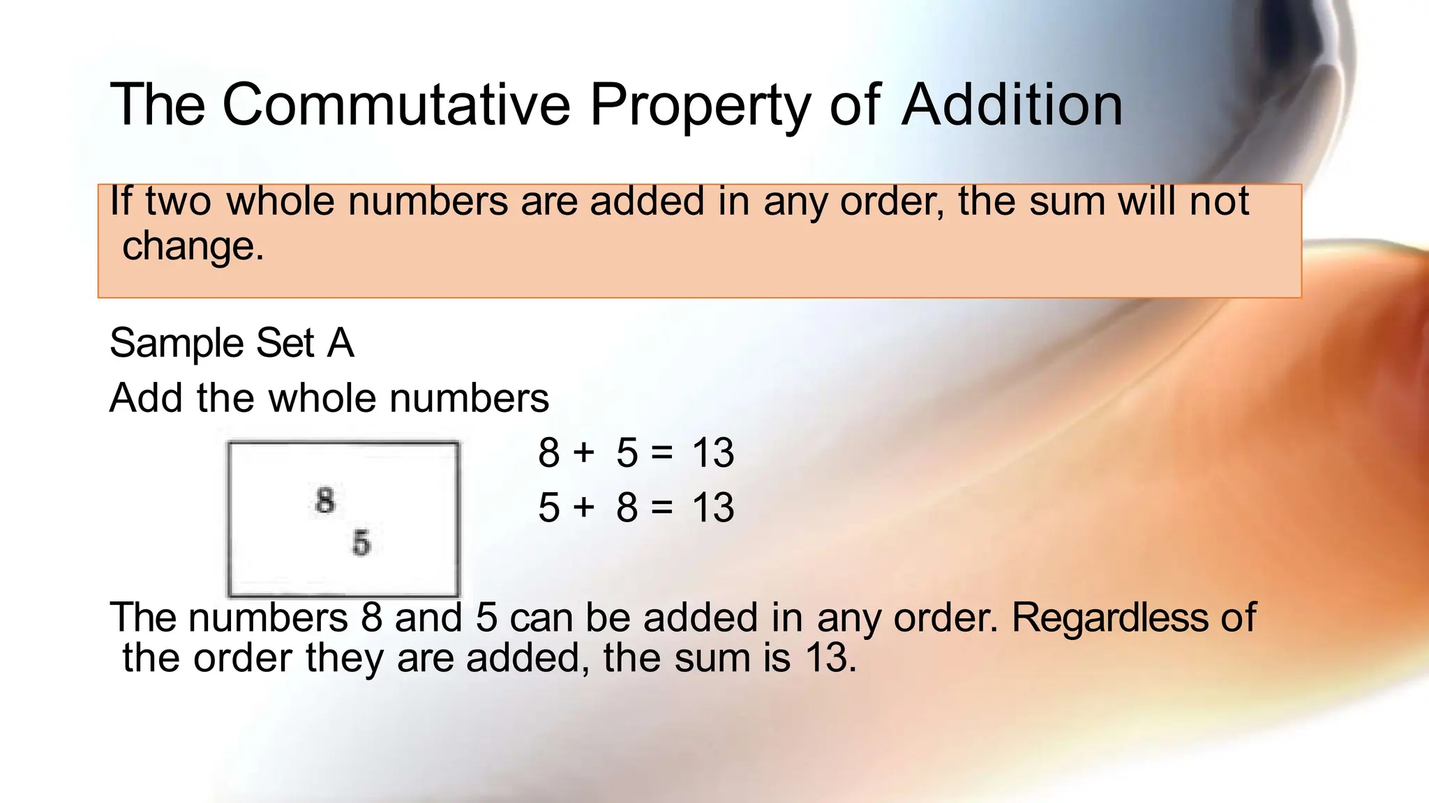 The Commutative Property of Addition
If two whole numbers are added in any order, the sum will not
change.
Sample Set A
Add the whole numbers
8 + 5 = 13
5 + 8 = 13
The numbers 8 and 5 can be added in any order. Regardless of
the order they are added, the sum is 13.
 
