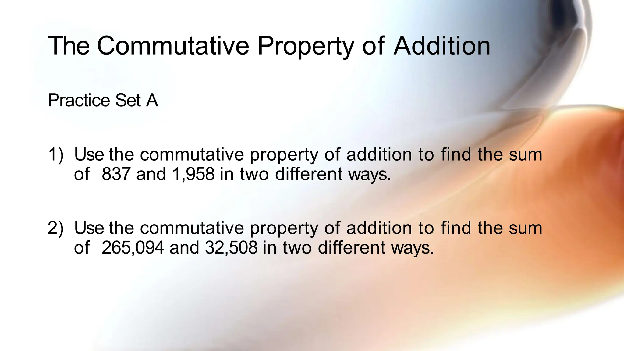 The Commutative Property of Addition
Practice Set A
1) Use the commutative property of addition to find the sum
of 837 and 1,958 in two different ways.
2) Use the commutative property of addition to find the sum
of 265,094 and 32,508 in two different ways.
 