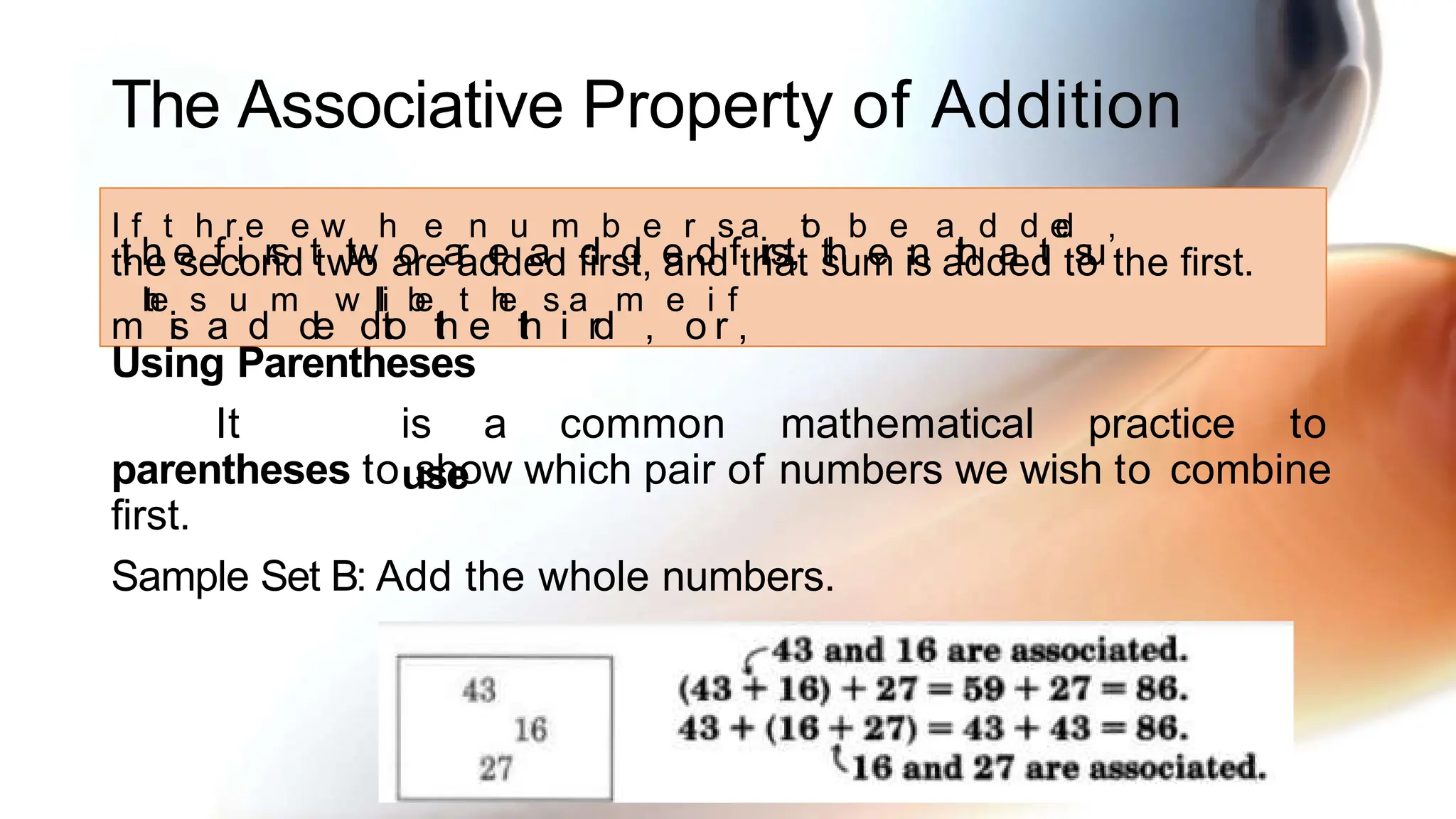 The Associative Property of Addition
parentheses to show which pair of numbers we wish to combine
first.
Sample Set B: Add the whole numbers.
I
t
f
h
t
e
h
f
r
i
e
rs
e
t
w
tw
h
o
e
a
r
n
e
u
a
m
d
b
d
e
e
r
d
s
f
a
irst,
t
o
th
b
e
e
n
a
t
h
d
a
d
t
e
d
s
u
,
m
t
h
e
is
s
a
u
d
m
de
w
d
i
l
l
to
b
e
th
t
e
h
e
th
s
i
a
rd
m
,
e
o
i
r
f
,
the second two are added first, and that sum is added to the first.
Using Parentheses
It is a common mathematical practice to
use
 