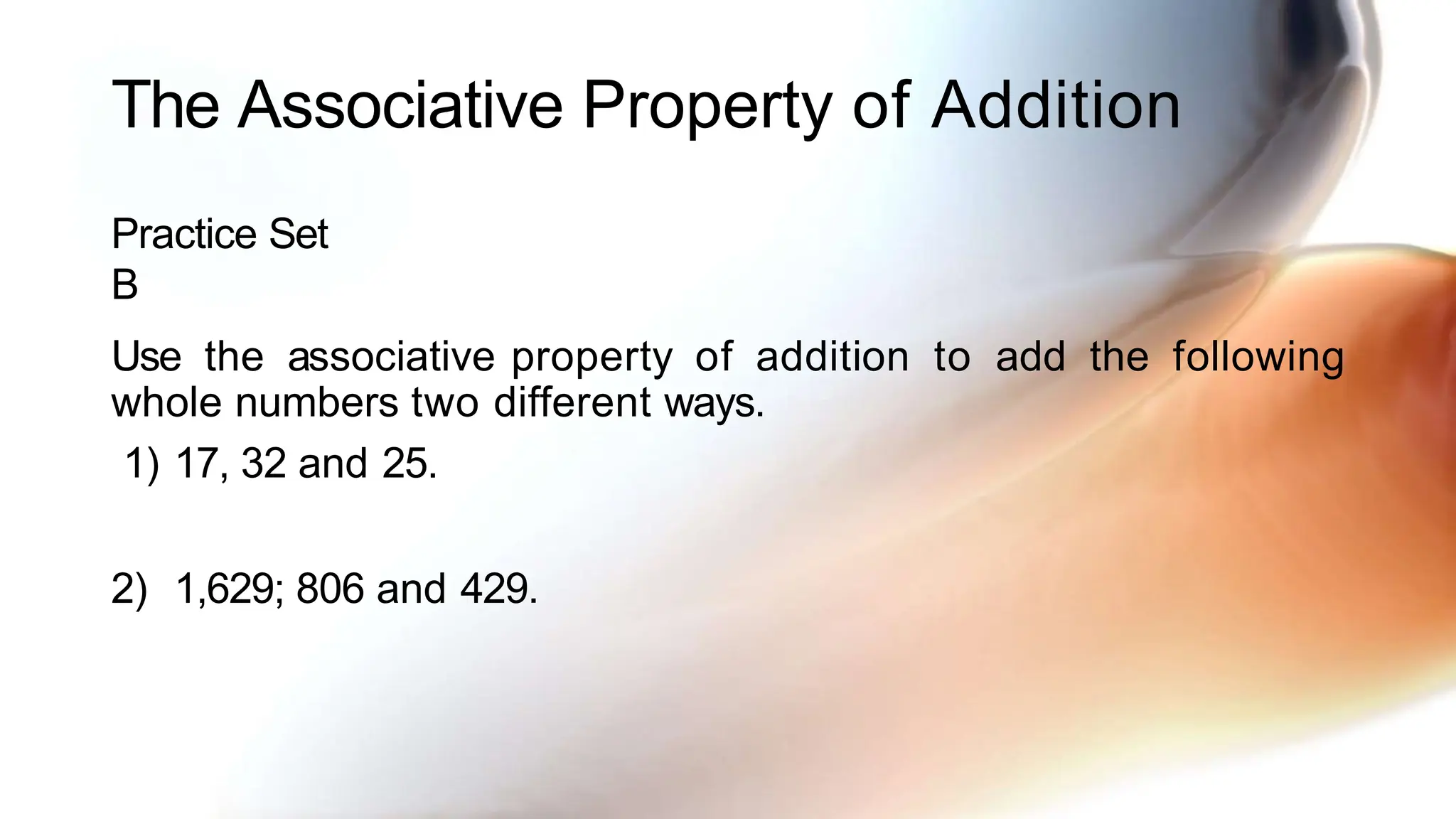 The Associative Property of Addition
Practice Set
B
Use the associative property of addition to add the following
whole numbers two different ways.
1) 17, 32 and 25.
2) 1,629; 806 and 429.
 