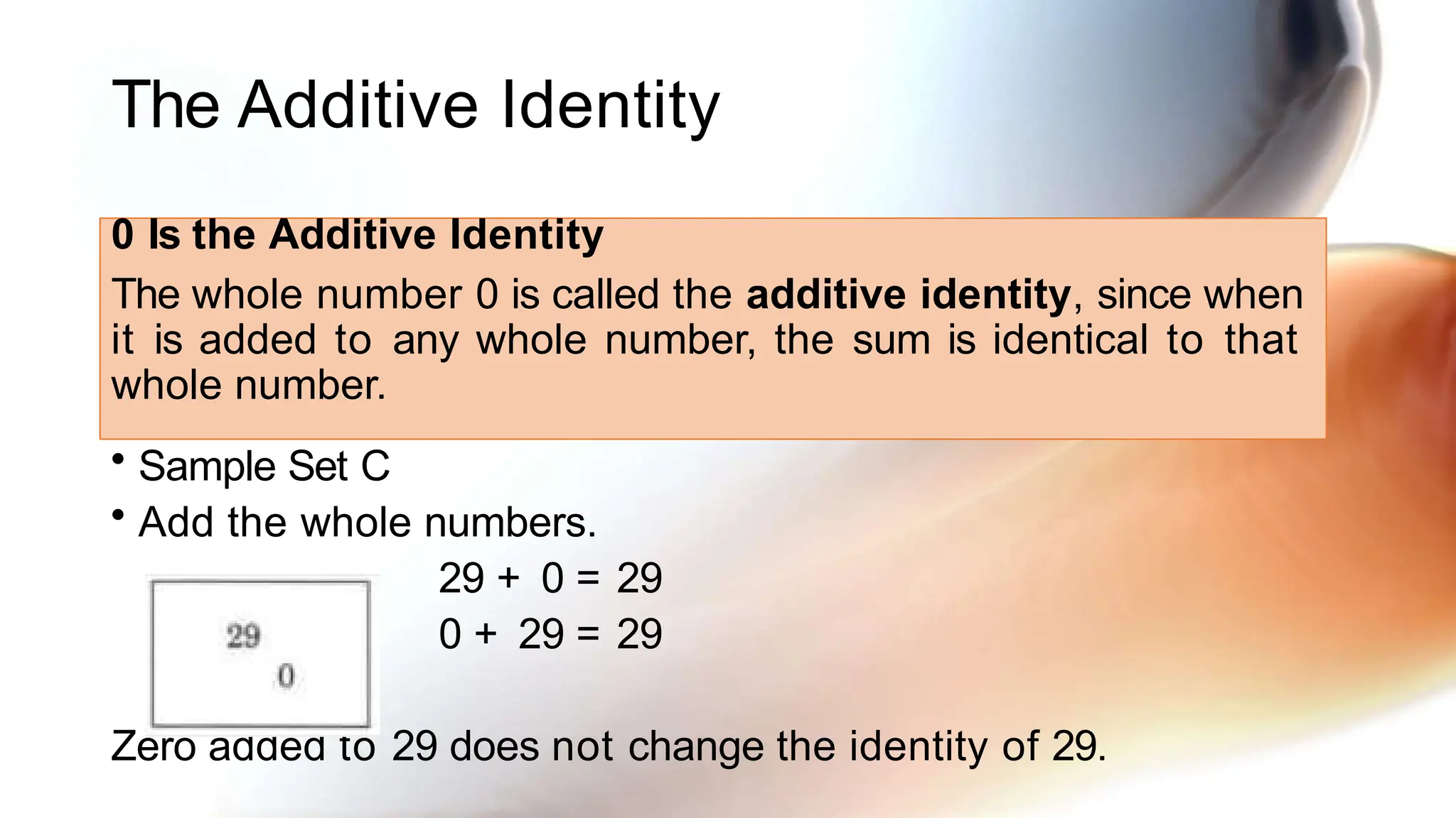 The Additive Identity
0 Is the Additive Identity
The whole number 0 is called the additive identity, since when
it is added to any whole number, the sum is identical to that
whole number.
• Sample Set C
• Add the whole numbers.
29 + 0 = 29
0 + 29 = 29
Zero added to 29 does not change the identity of 29.
 
