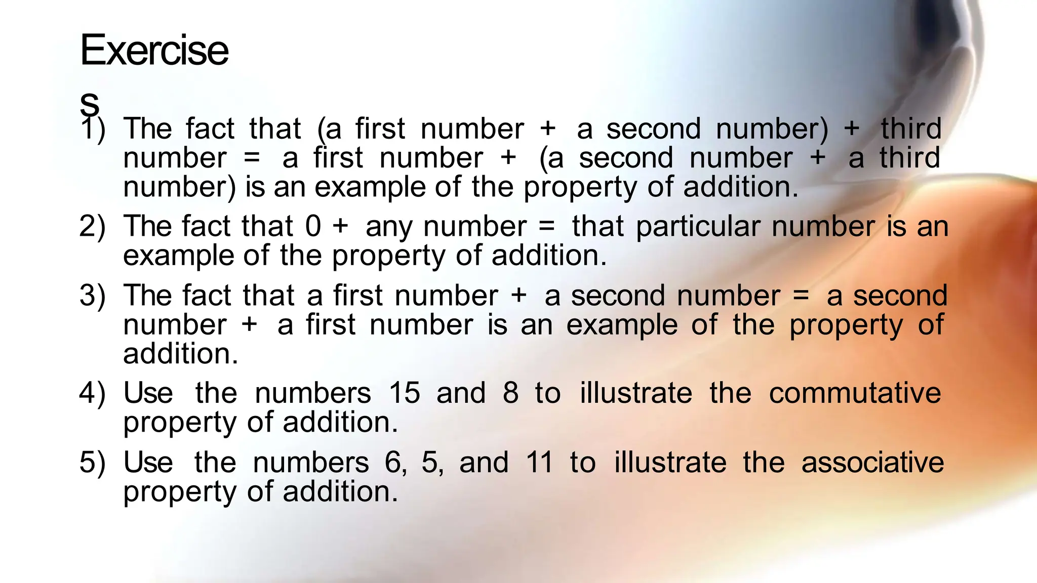 Exercise
s
1) The fact that (a first number + a second number) + third
number = a first number + (a second number + a third
number) is an example of the property of addition.
2) The fact that 0 + any number = that particular number is an
example of the property of addition.
3) The fact that a first number + a second number = a second
number + a first number is an example of the property of
addition.
4) Use the numbers 15 and 8 to illustrate the commutative
property of addition.
5) Use the numbers 6, 5, and 11 to illustrate the associative
property of addition.
 