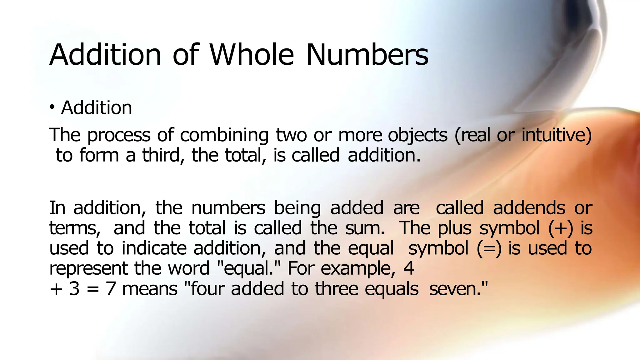Addition of Whole Numbers
• Addition
The process of combining two or more objects (real or intuitive)
to form a third, the total, is called addition.
In addition, the numbers being added are called addends or
terms, and the total is called the sum. The plus symbol (+) is
used to indicate addition, and the equal symbol (=) is used to
represent the word "equal." For example, 4
+ 3 = 7 means "four added to three equals seven."
 