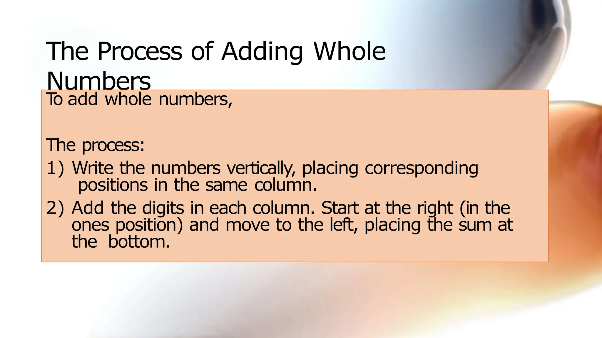 The Process of Adding Whole
Numbers
T
o add whole numbers,
The process:
1) Write the numbers vertically, placing corresponding
positions in the same column.
2) Add the digits in each column. Start at the right (in the
ones position) and move to the left, placing the sum at
the bottom.
 