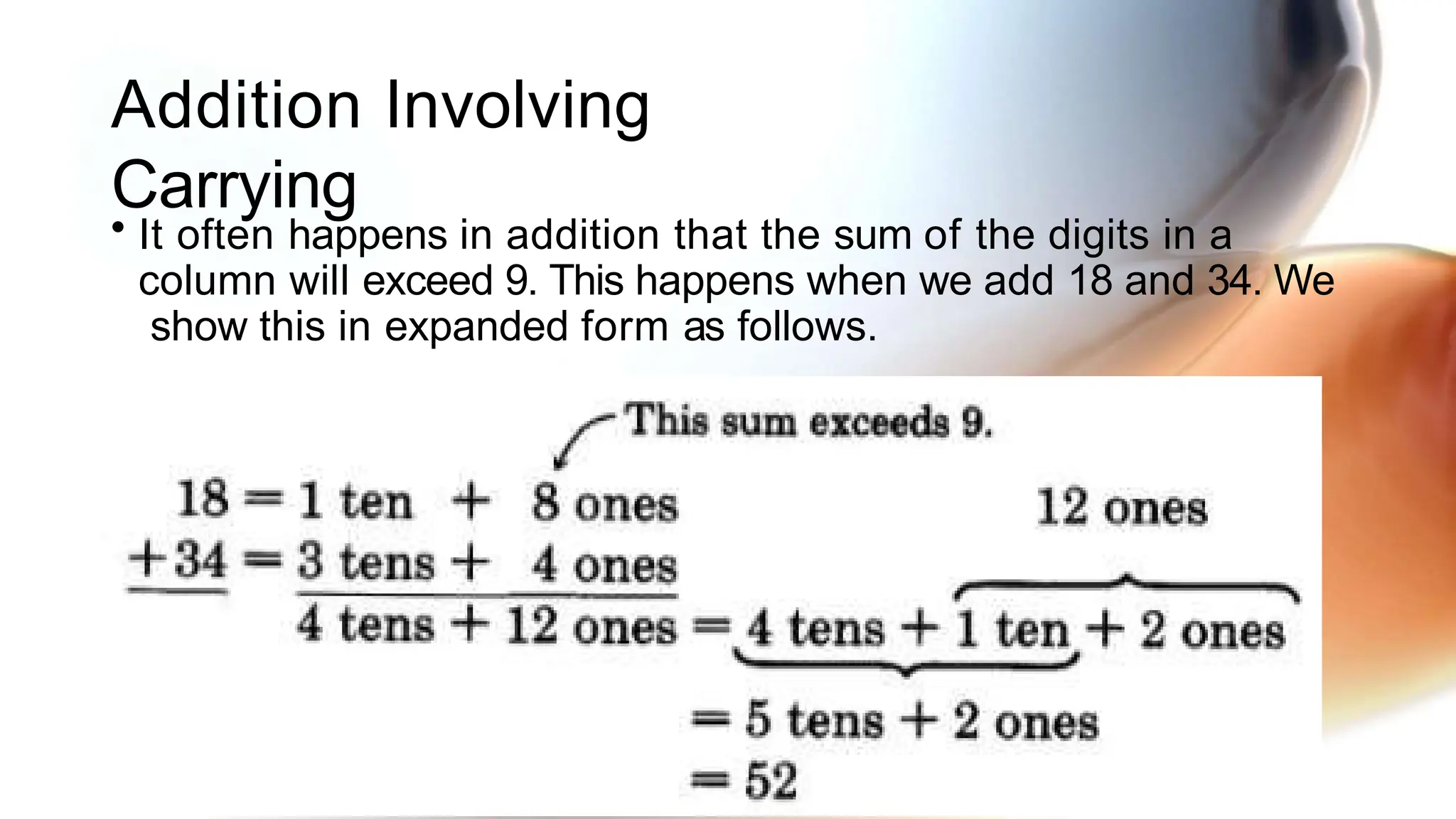 Addition Involving
Carrying
• It often happens in addition that the sum of the digits in a
column will exceed 9. This happens when we add 18 and 34. We
show this in expanded form as follows.
 