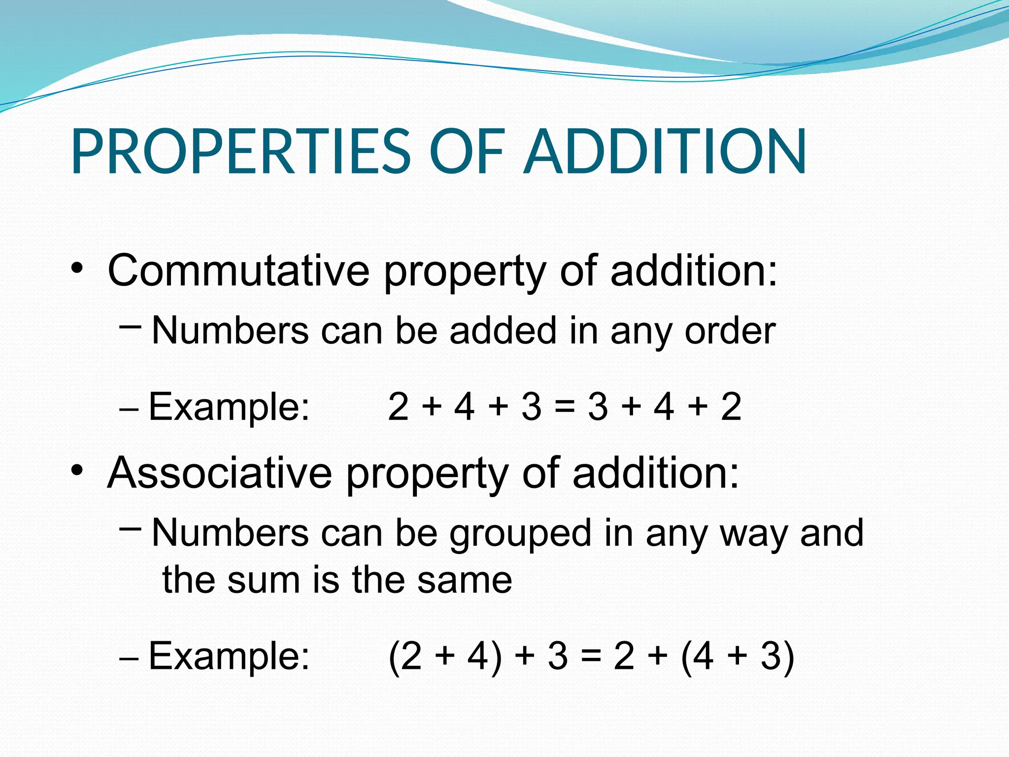 • Commutative property of addition:
– Numbers can be added in any order
– Example: 2 + 4 + 3 = 3 + 4 + 2
• Associative property of addition:
– Numbers can be grouped in any way and
the sum is the same
– Example: (2 + 4) + 3 = 2 + (4 + 3)
PROPERTIES OF ADDITION
 