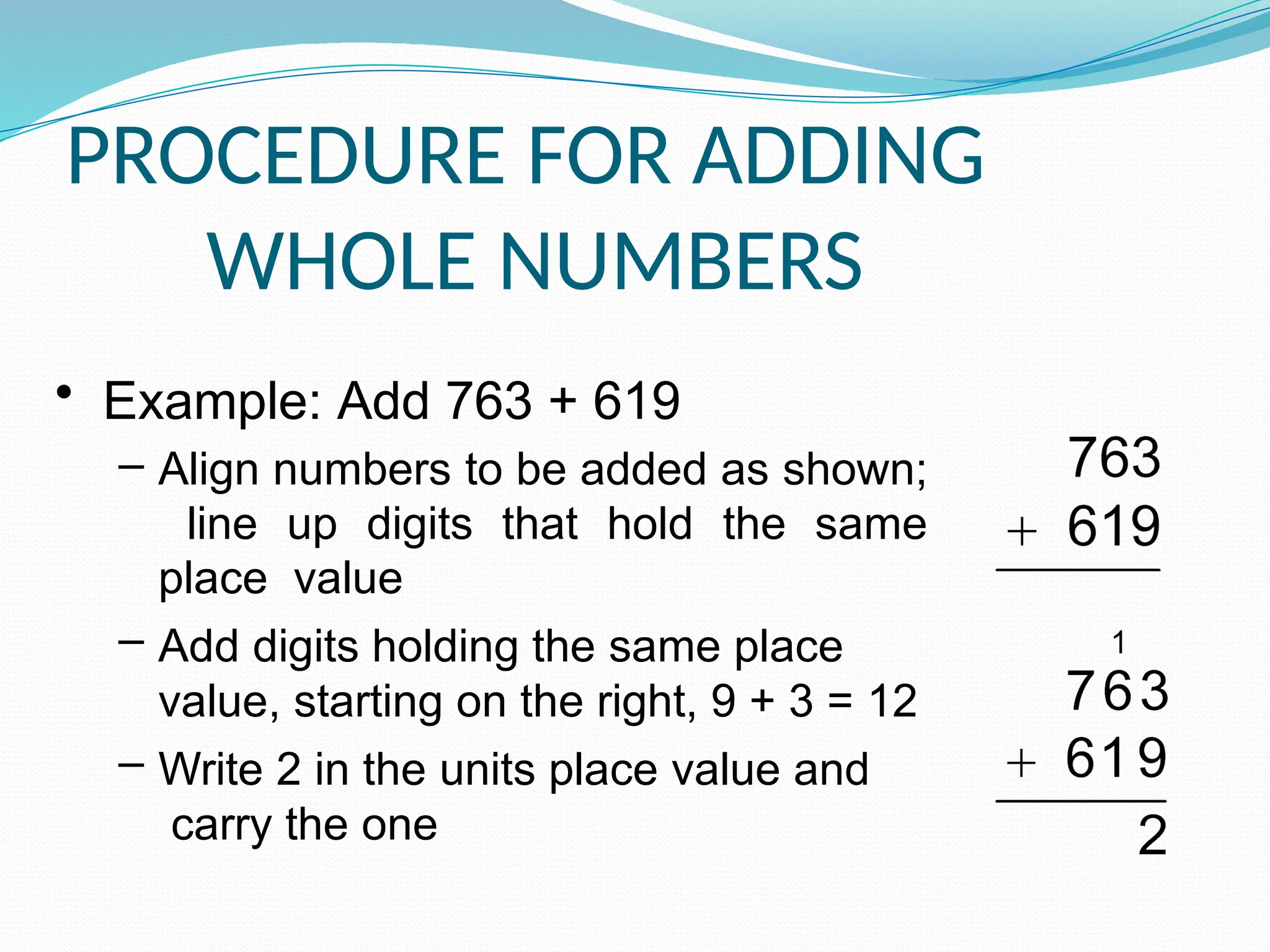 PROCEDURE FOR ADDING
WHOLE NUMBERS
• Example: Add 763 + 619
– Align numbers to be added as shown;
line up digits that hold the same
place value
– Add digits holding the same place
value, starting on the right, 9 + 3 = 12
– Write 2 in the units place value and
carry the one
 