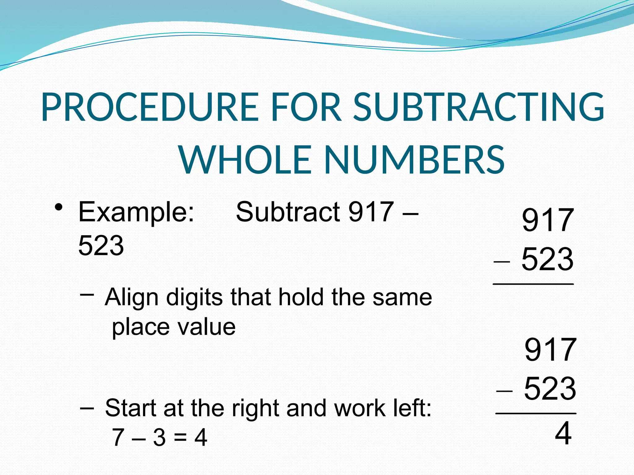 PROCEDURE FOR SUBTRACTING
WHOLE NUMBERS
• Example: Subtract 917 –
523
– Align digits that hold the same
place value
– Start at the right and work left:
7 – 3 = 4
 