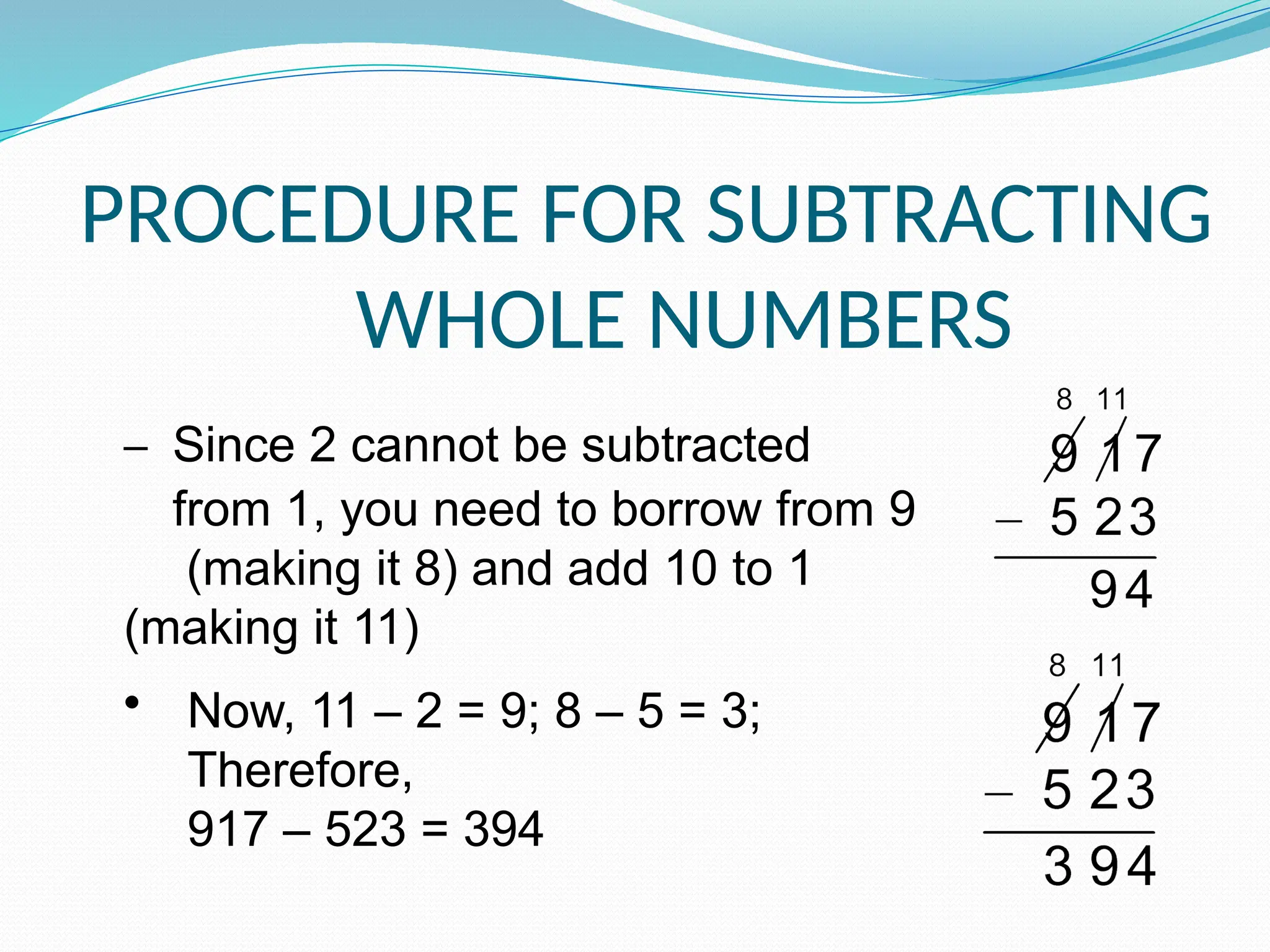 PROCEDURE FOR SUBTRACTING
WHOLE NUMBERS
– Since 2 cannot be subtracted
from 1, you need to borrow from 9
(making it 8) and add 10 to 1
(making it 11)
• Now, 11 – 2 = 9; 8 – 5 = 3;
Therefore,
917 – 523 = 394
 