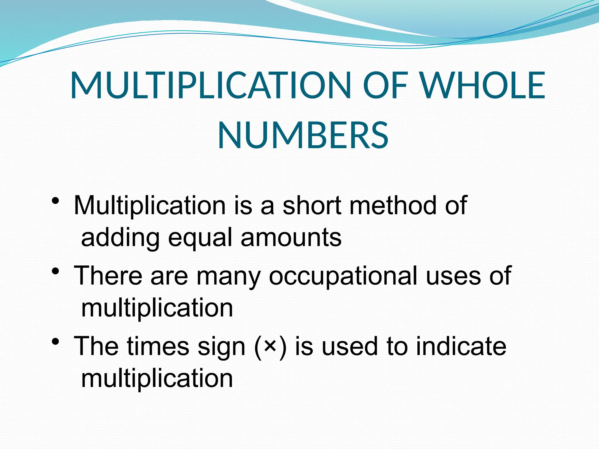 MULTIPLICATION OF WHOLE
NUMBERS
• Multiplication is a short method of
adding equal amounts
• There are many occupational uses of
multiplication
• The times sign (×) is used to indicate
multiplication
 