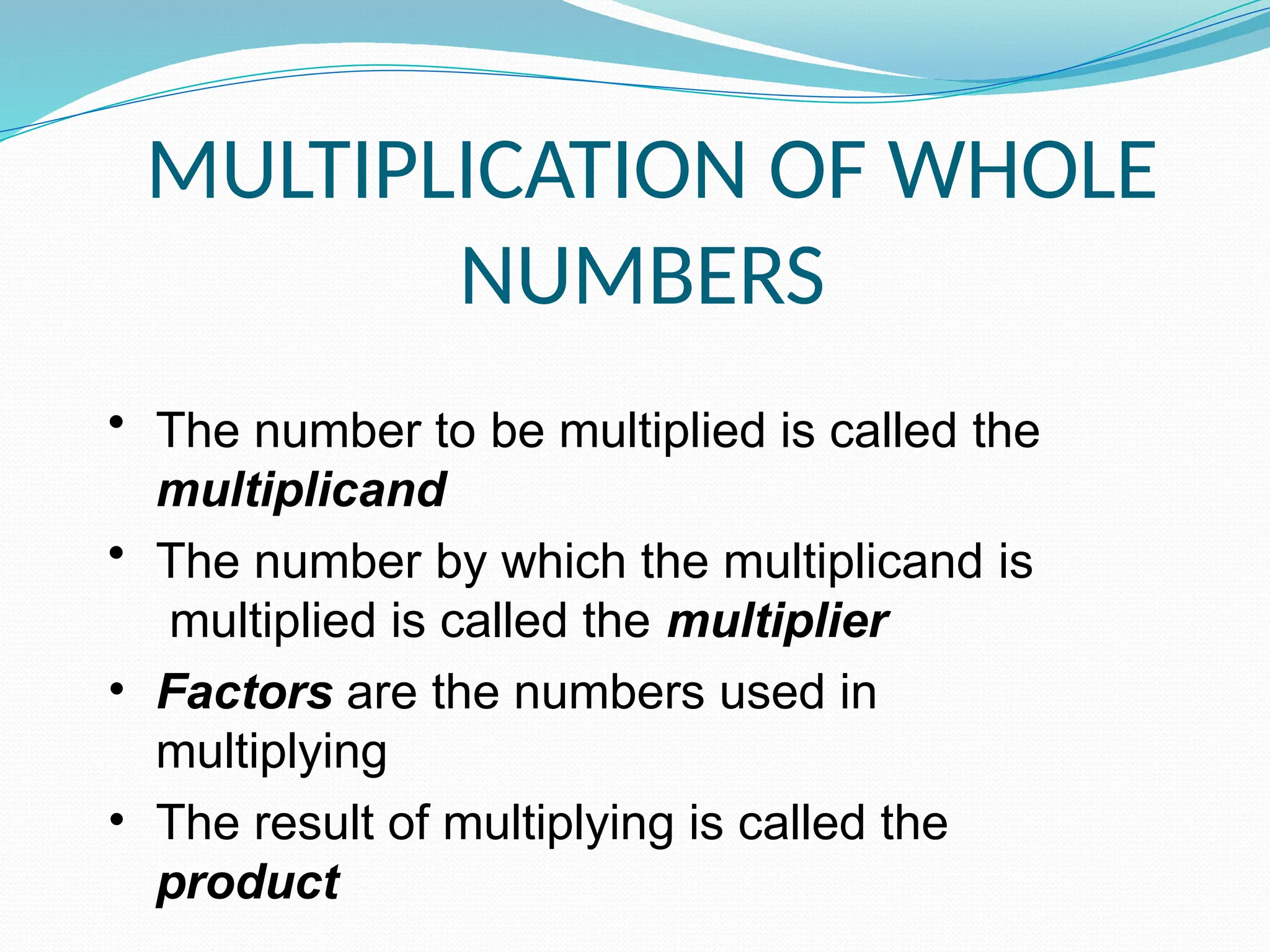 MULTIPLICATION OF WHOLE
NUMBERS
• The number to be multiplied is called the
multiplicand
• The number by which the multiplicand is
multiplied is called the multiplier
• Factors are the numbers used in
multiplying
• The result of multiplying is called the
product
 