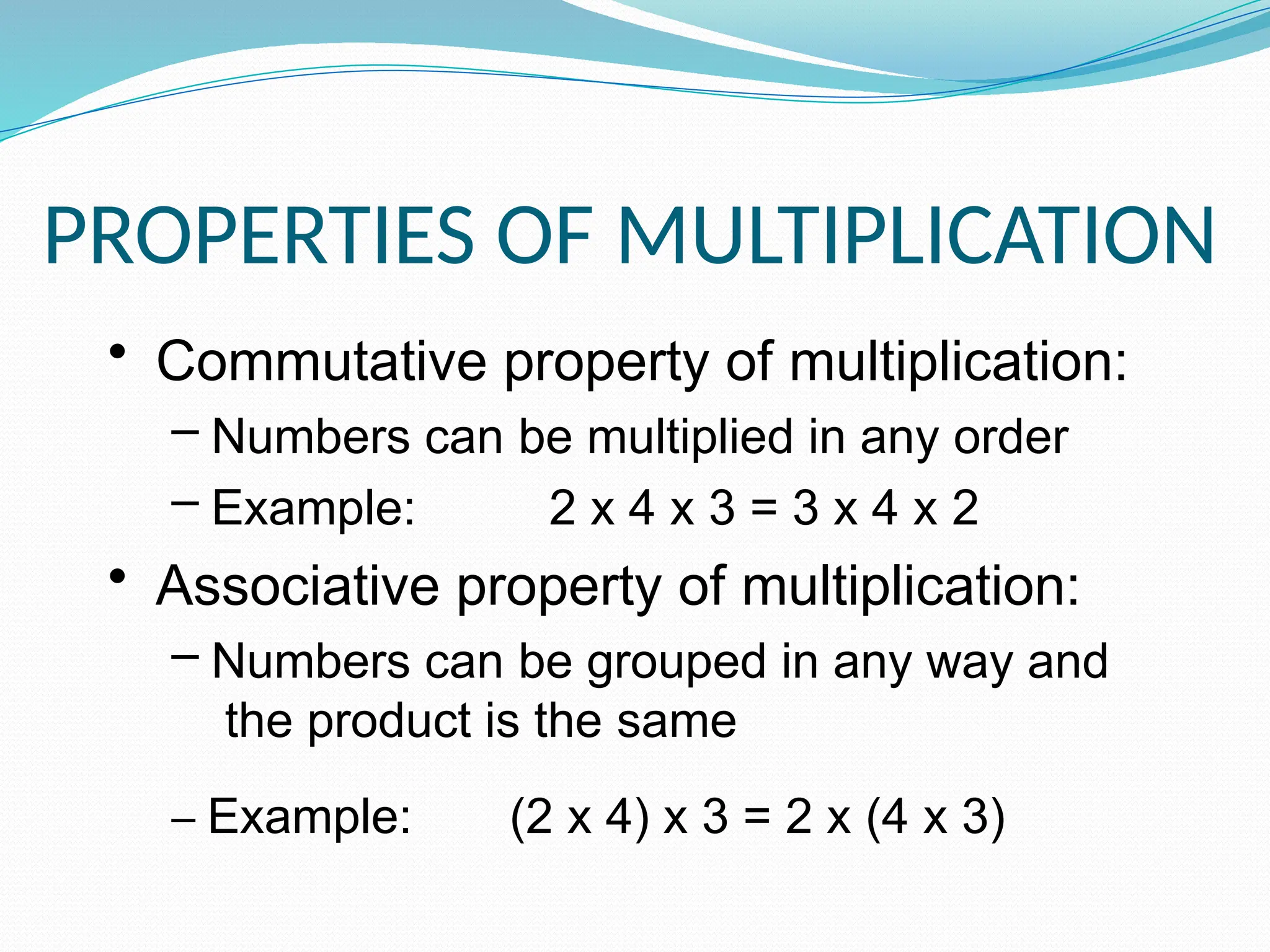 PROPERTIES OF MULTIPLICATION
• Commutative property of multiplication:
– Numbers can be multiplied in any order
– Example: 2 x 4 x 3 = 3 x 4 x 2
• Associative property of multiplication:
– Numbers can be grouped in any way and
the product is the same
– Example: (2 x 4) x 3 = 2 x (4 x 3)
 