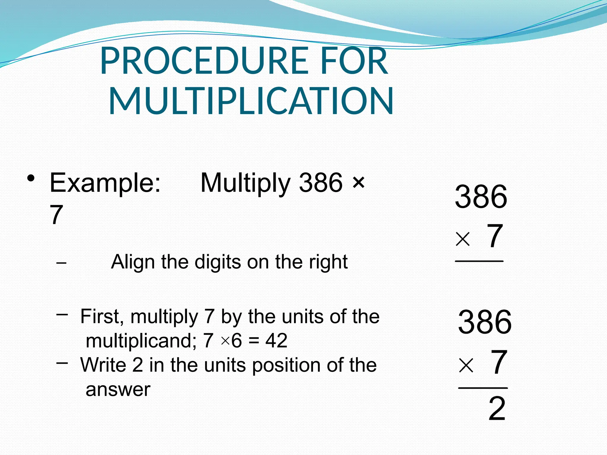 PROCEDURE FOR
MULTIPLICATION
• Example: Multiply 386 ×
7
– Align the digits on the right
– First, multiply 7 by the units of the
multiplicand; 7 ×6 = 42
– Write 2 in the units position of the
answer
 