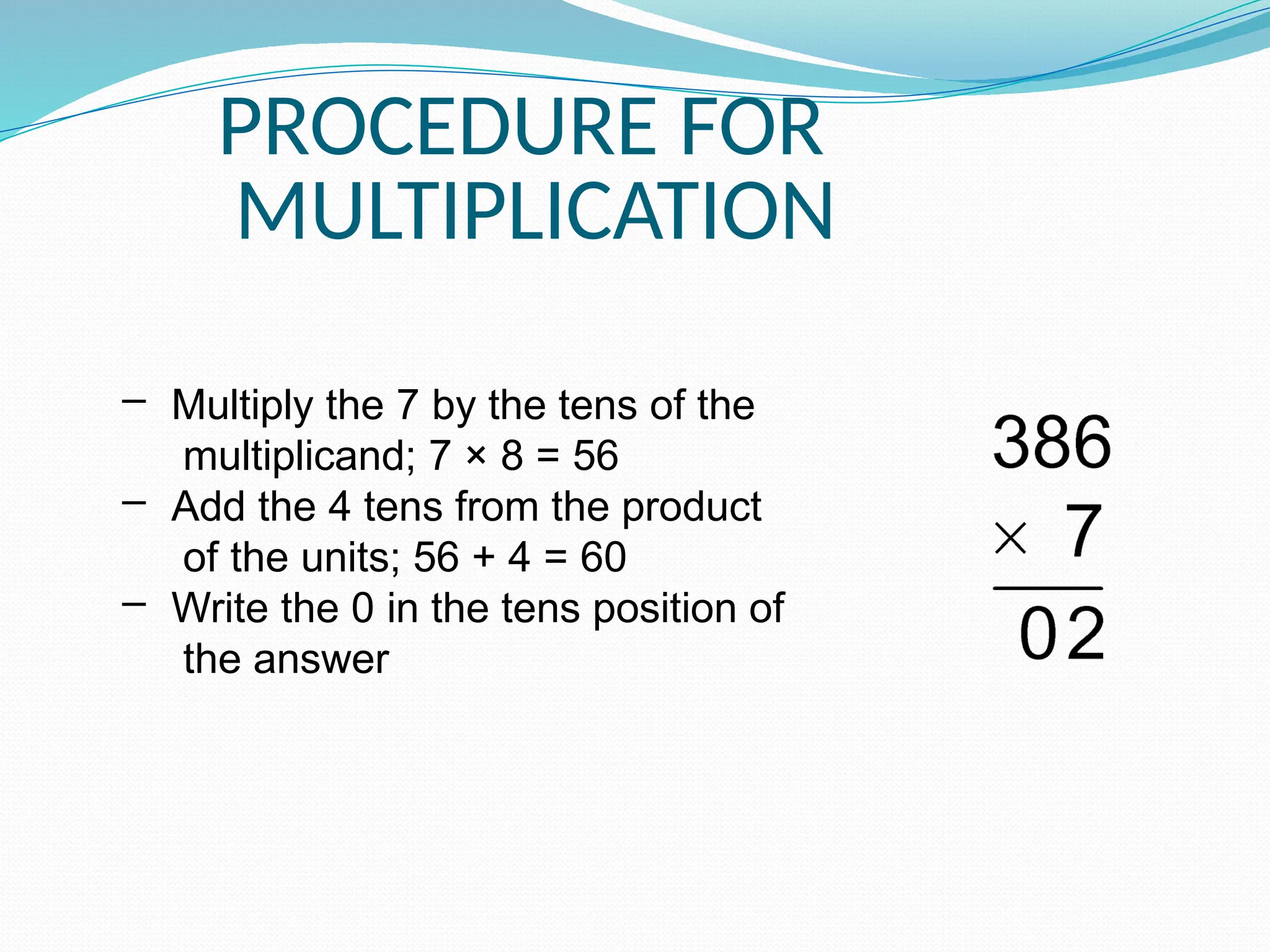 PROCEDURE FOR
MULTIPLICATION
– Multiply the 7 by the tens of the
multiplicand; 7 × 8 = 56
– Add the 4 tens from the product
of the units; 56 + 4 = 60
– Write the 0 in the tens position of
the answer
 