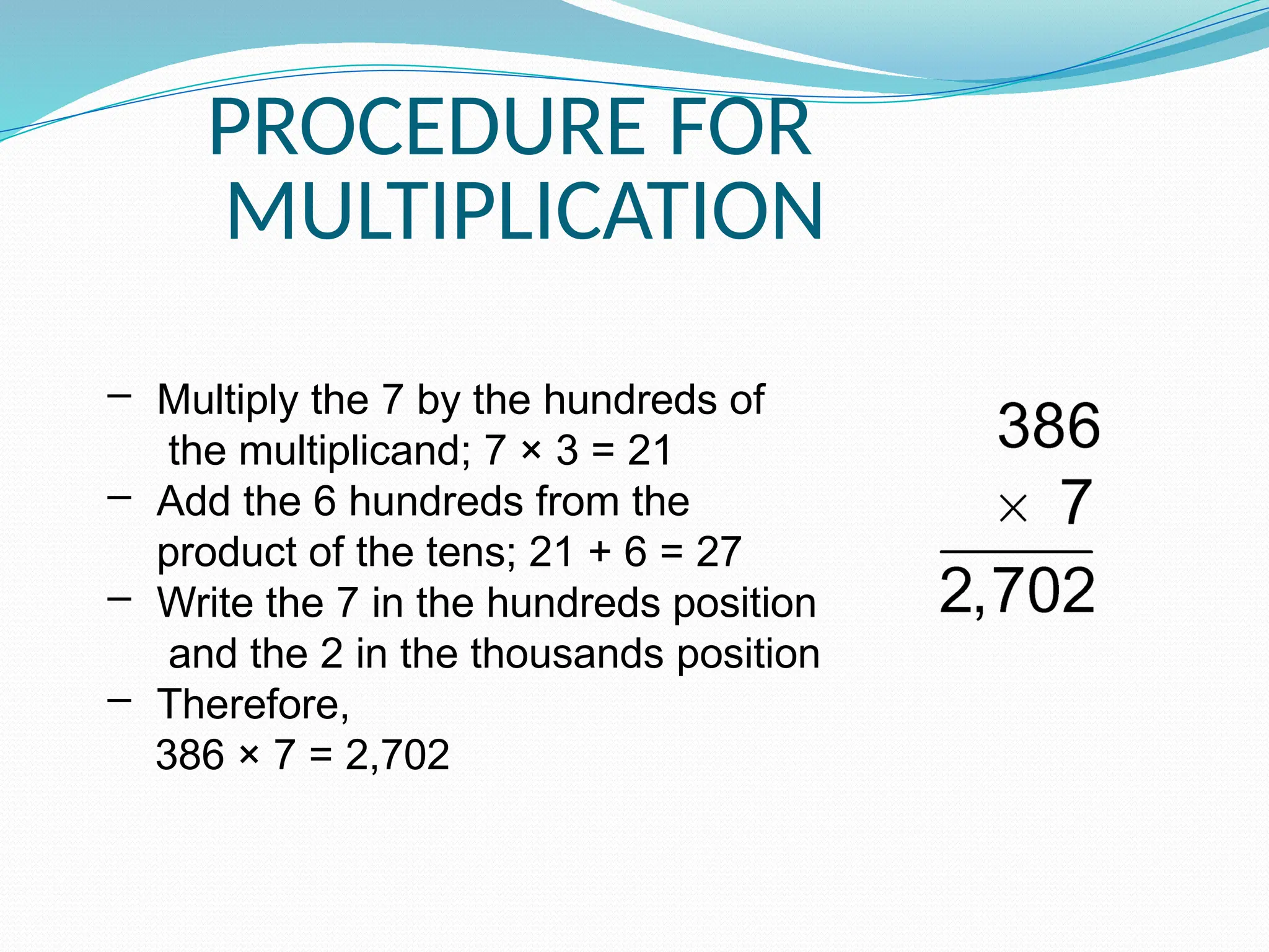 PROCEDURE FOR
MULTIPLICATION
– Multiply the 7 by the hundreds of
the multiplicand; 7 × 3 = 21
– Add the 6 hundreds from the
product of the tens; 21 + 6 = 27
– Write the 7 in the hundreds position
and the 2 in the thousands position
– Therefore,
386 × 7 = 2,702
 