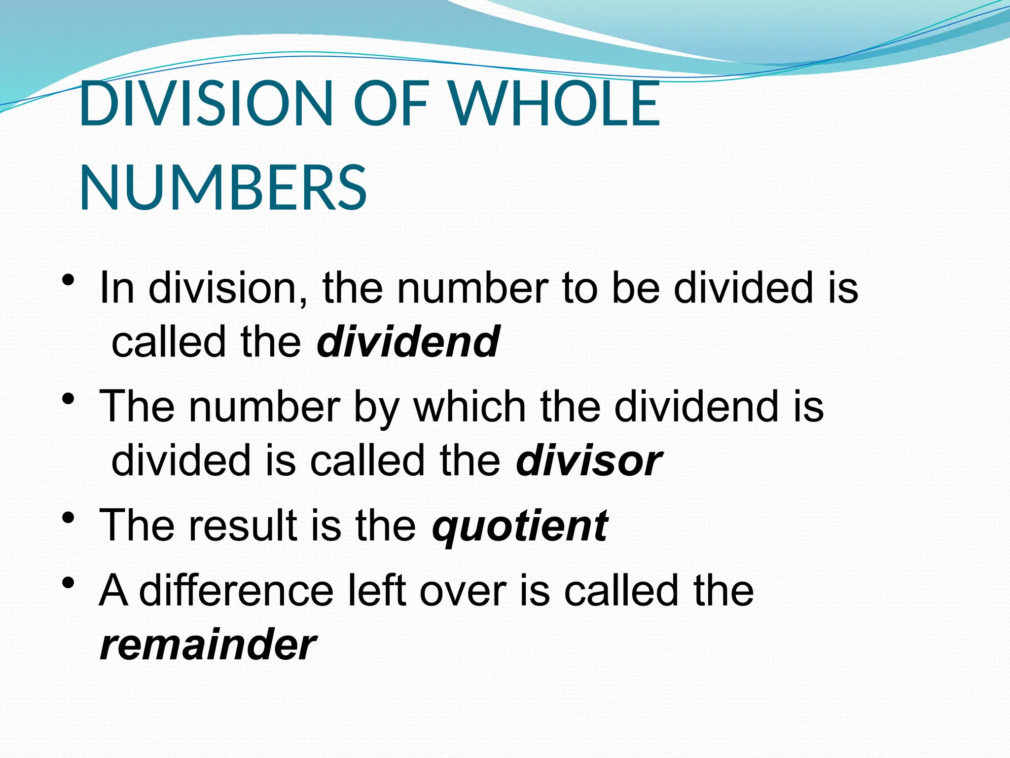DIVISION OF WHOLE
NUMBERS
• In division, the number to be divided is
called the dividend
• The number by which the dividend is
divided is called the divisor
• The result is the quotient
• A difference left over is called the
remainder
 