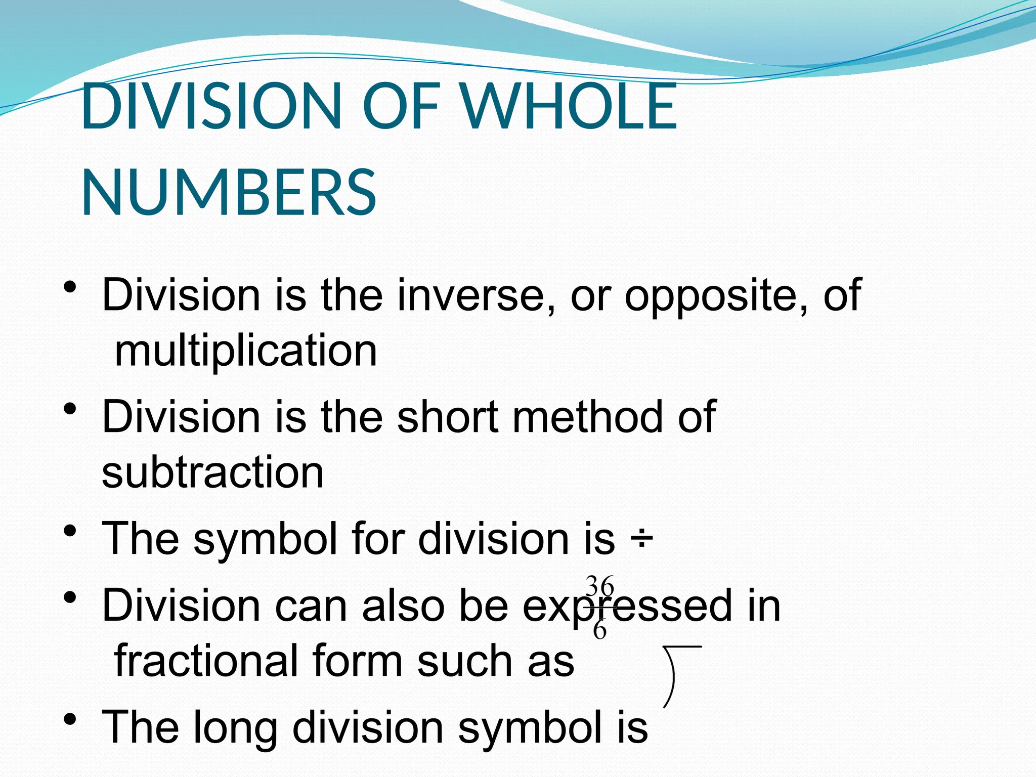 DIVISION OF WHOLE
NUMBERS
• Division is the inverse, or opposite, of
multiplication
• Division is the short method of
subtraction
• The symbol for division is ÷
• Division can also be expressed in
fractional form such as
• The long division symbol is
 