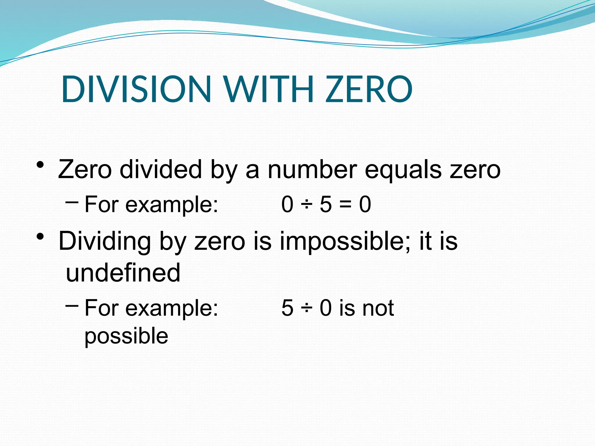 DIVISION WITH ZERO
• Zero divided by a number equals zero
– For example: 0 ÷ 5 = 0
• Dividing by zero is impossible; it is
undefined
– For example: 5 ÷ 0 is not
possible
 