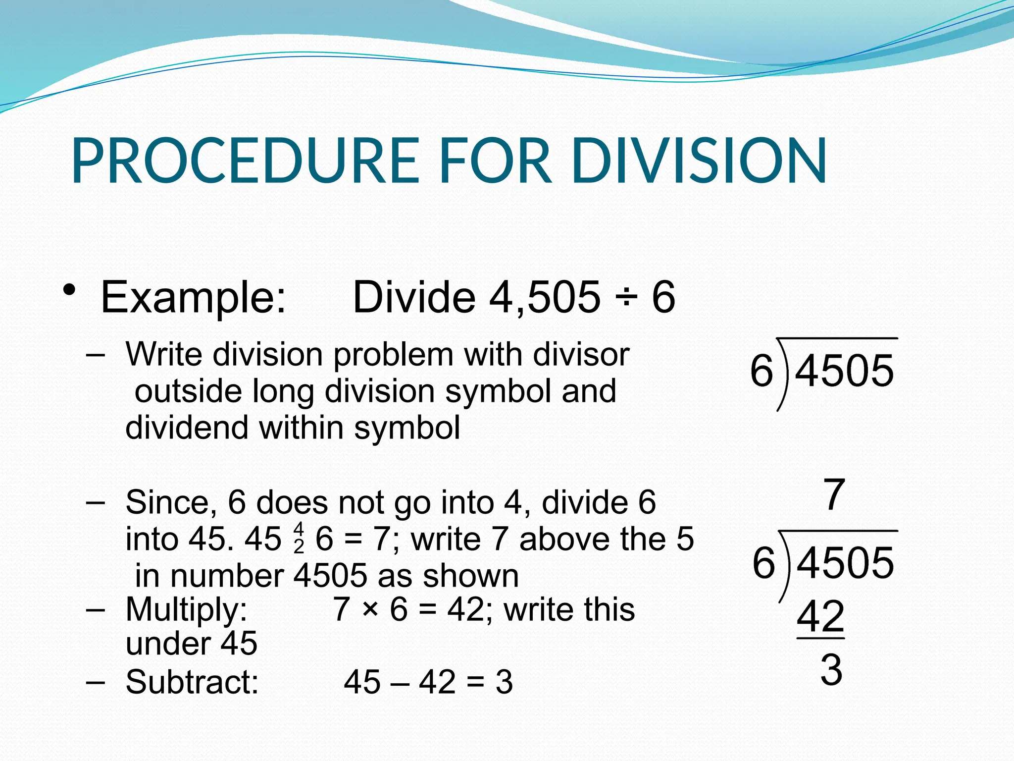 PROCEDURE FOR DIVISION
• Example: Divide 4,505 ÷ 6
‒ Write division problem with divisor
outside long division symbol and
dividend within symbol
‒ Since, 6 does not go into 4, divide 6
into 45. 45  6 = 7; write 7 above the 5
in number 4505 as shown
‒ Multiply: 7 × 6 = 42; write this
under 45
‒ Subtract: 45 – 42 = 3
 