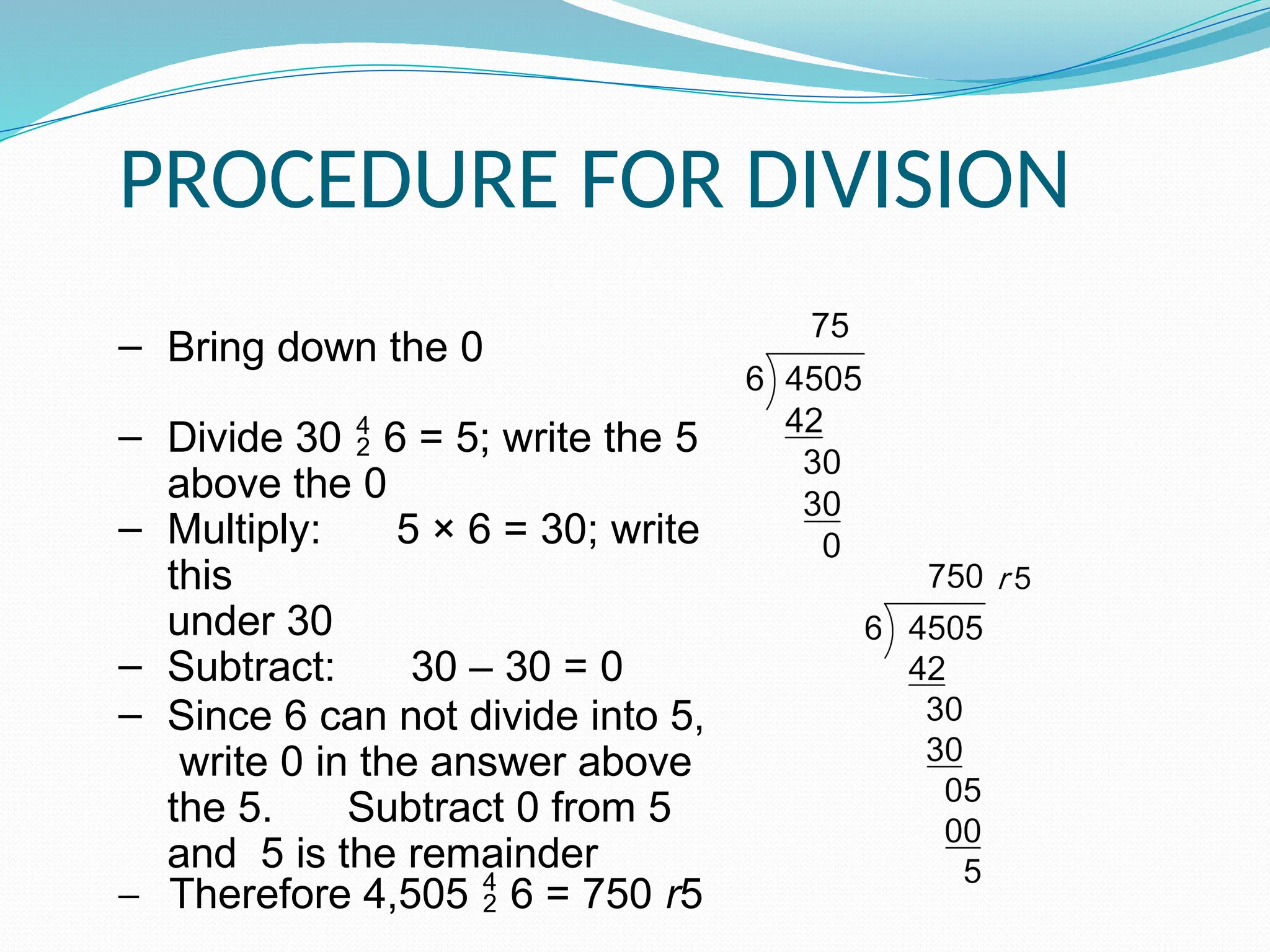 PROCEDURE FOR DIVISION
‒ Bring down the 0
‒ Divide 30  6 = 5; write the 5
above the 0
‒ Multiply: 5 × 6 = 30; write
this
under 30
‒ Subtract: 30 – 30 = 0
‒ Since 6 can not divide into 5,
write 0 in the answer above
the 5. Subtract 0 from 5
and 5 is the remainder
‒ Therefore 4,505  6 = 750 r5
 