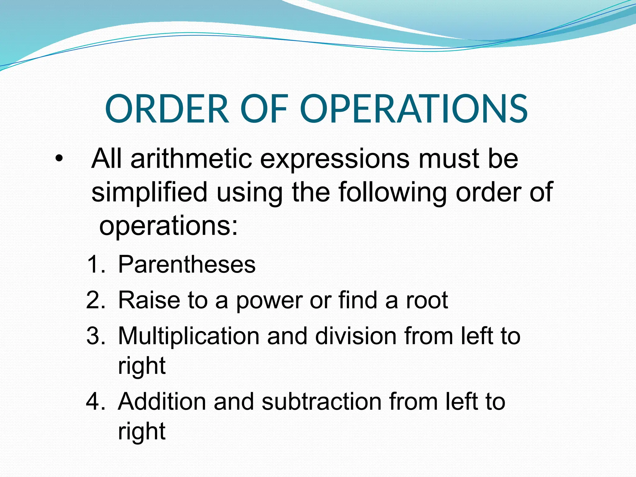 ORDER OF OPERATIONS
• All arithmetic expressions must be
simplified using the following order of
operations:
1. Parentheses
2. Raise to a power or find a root
3. Multiplication and division from left to
right
4. Addition and subtraction from left to
right
 