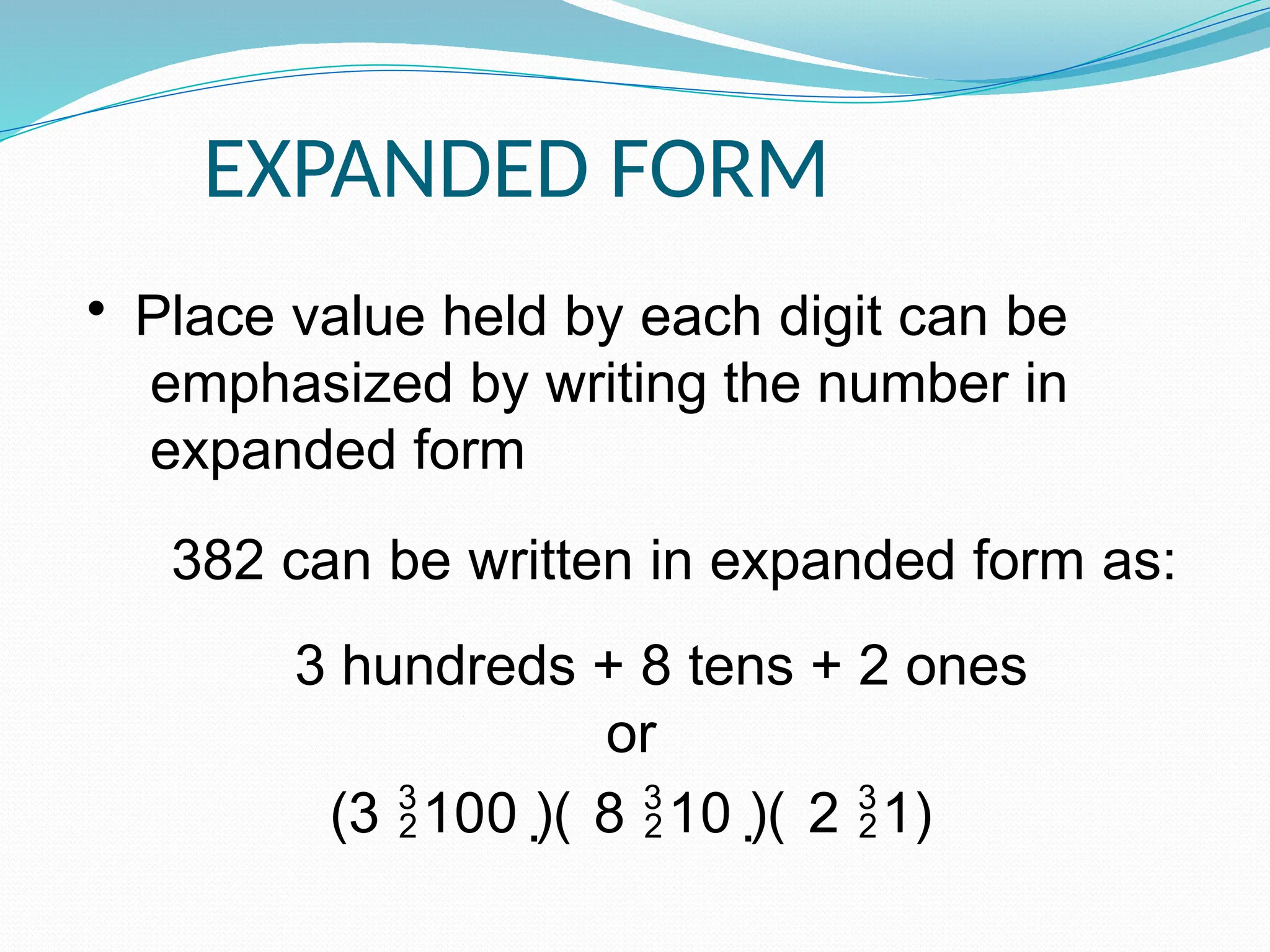 EXPANDED FORM
• Place value held by each digit can be
emphasized by writing the number in
expanded form
382 can be written in expanded form as:
3 hundreds + 8 tens + 2 ones
or
(3 100 )( 8 10 )( 2 1)
 
