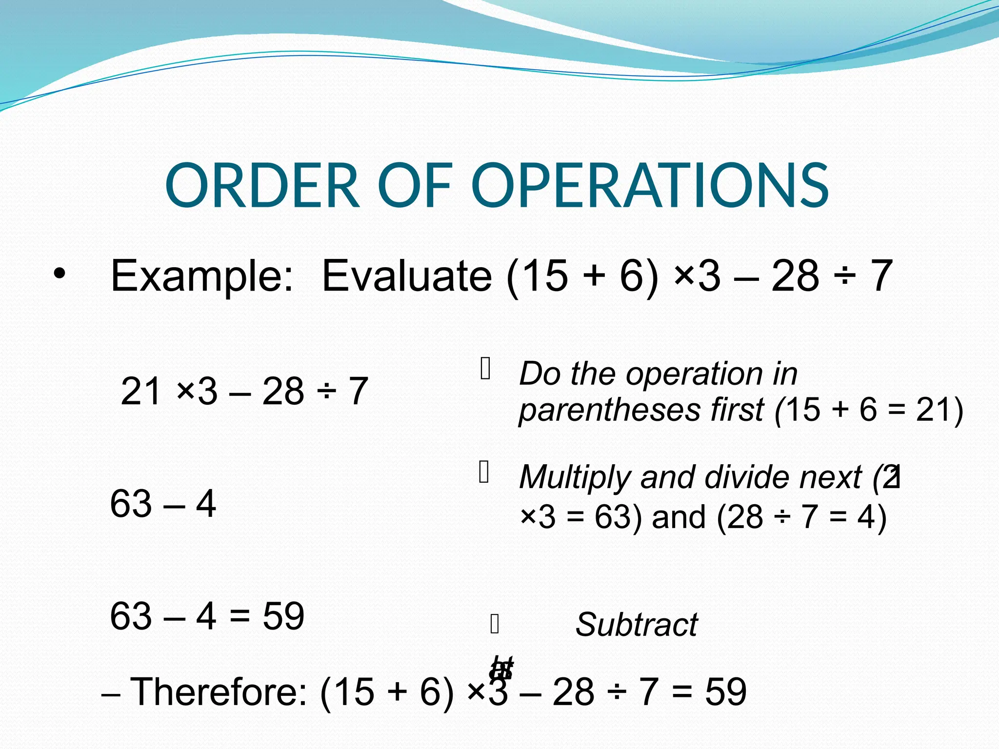 ORDER OF OPERATIONS
• Example: Evaluate (15 + 6) ×3 – 28 ÷ 7
21 ×3 – 28 ÷ 7
63 – 4
63 – 4 = 59
– Therefore: (15 + 6) ×3 – 28 ÷ 7 = 59
 Do the operation in
parentheses first (15 + 6 = 21)
 Multiply and divide next (2
1
×3 = 63) and (28 ÷ 7 = 4)
 Subtract
l
a
s
t
 