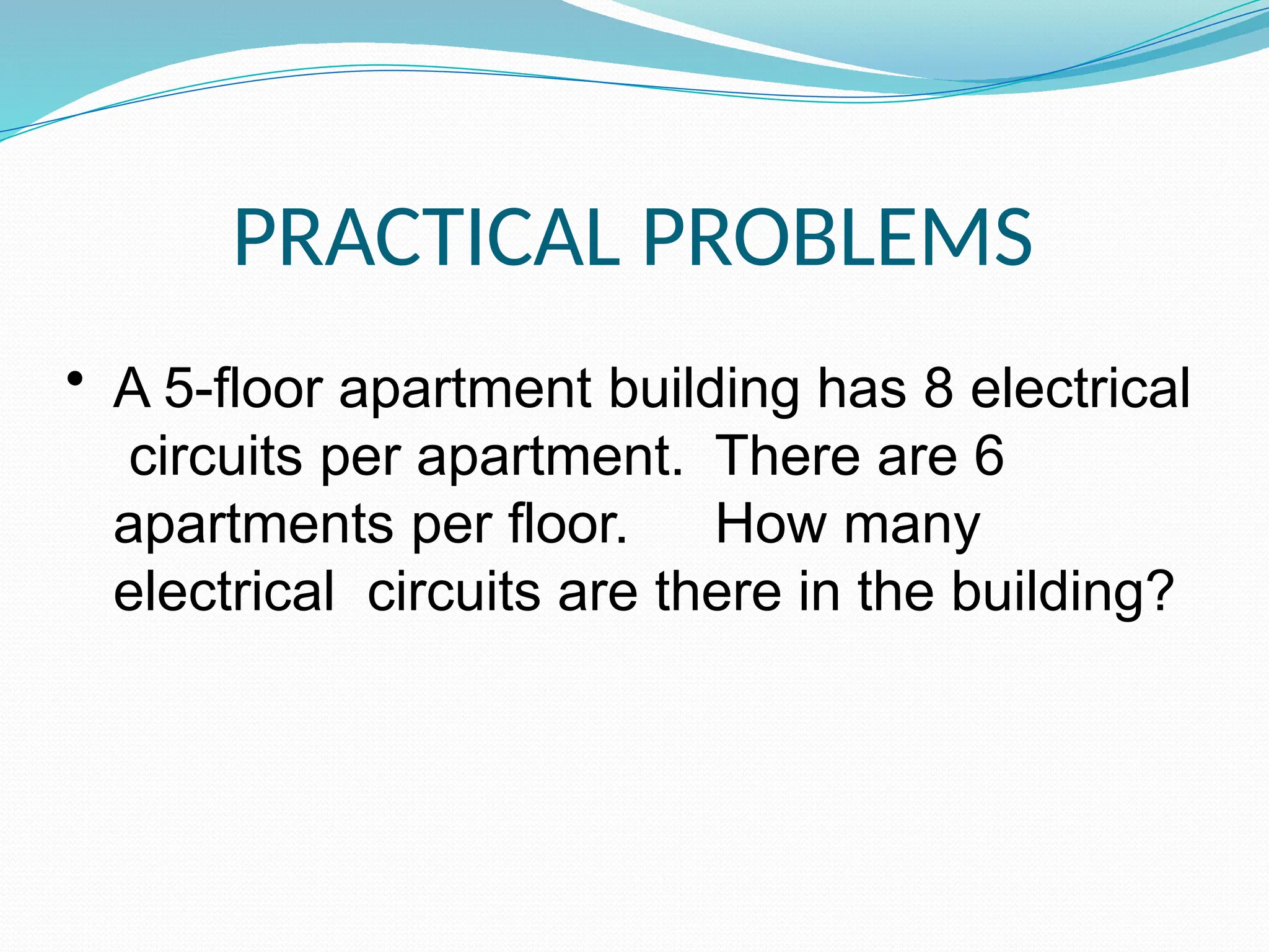 PRACTICAL PROBLEMS
• A 5-floor apartment building has 8 electrical
circuits per apartment. There are 6
apartments per floor. How many
electrical circuits are there in the building?
 