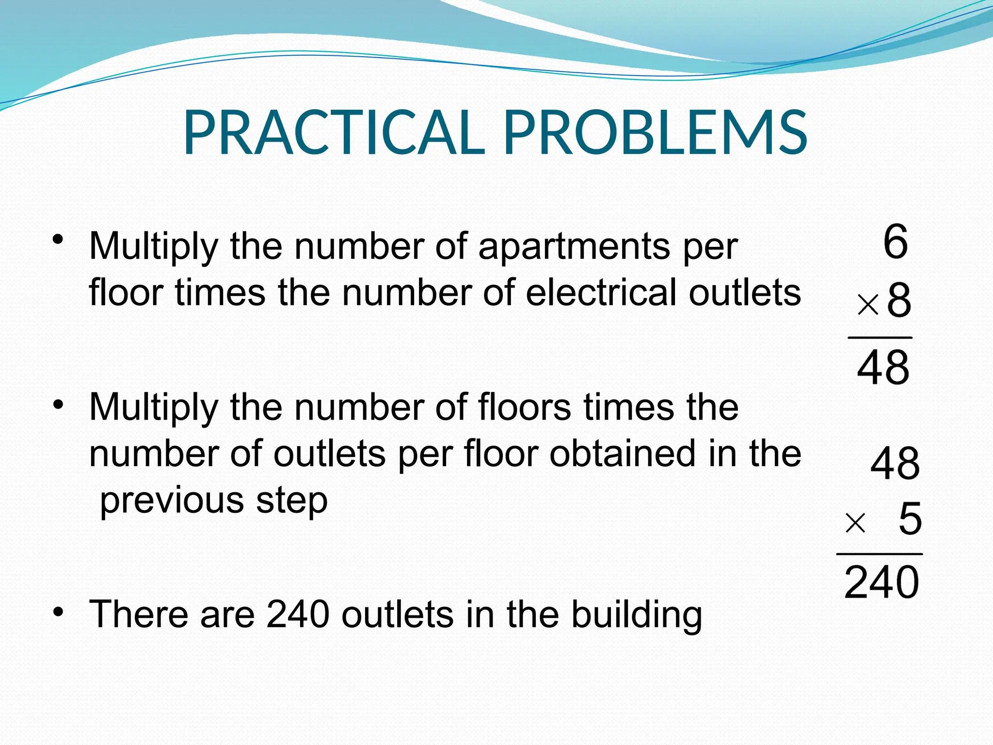 PRACTICAL PROBLEMS
• Multiply the number of apartments per
floor times the number of electrical outlets
• Multiply the number of floors times the
number of outlets per floor obtained in the
previous step
• There are 240 outlets in the building
 