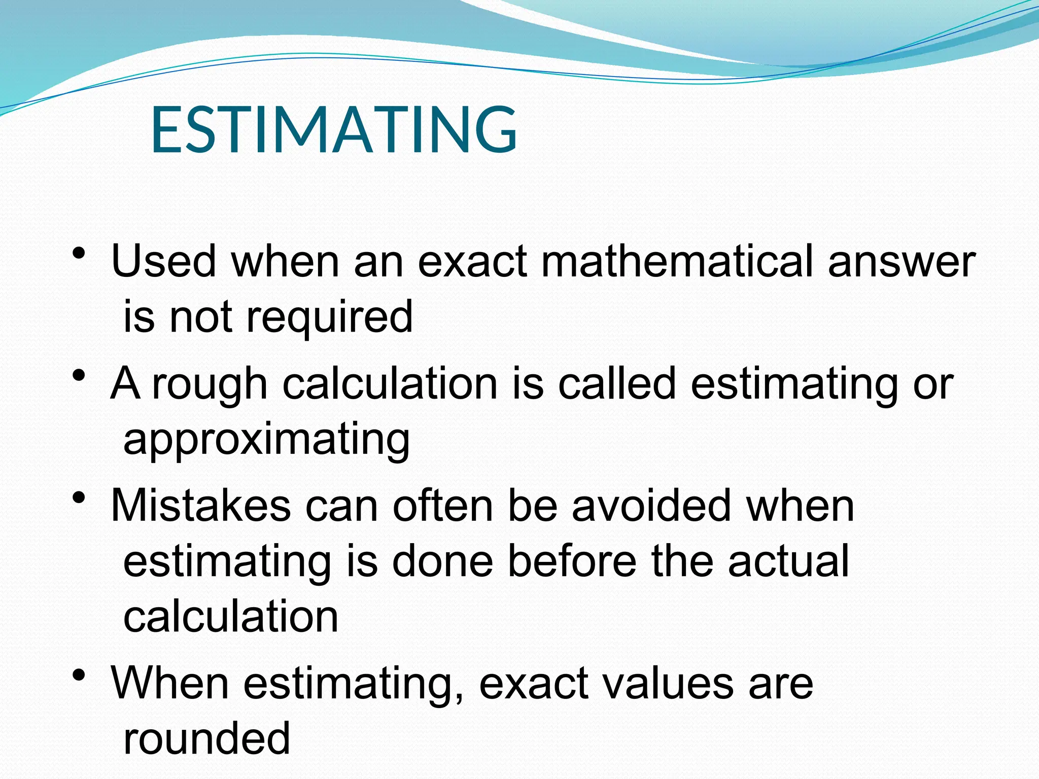 ESTIMATING
• Used when an exact mathematical answer
is not required
• A rough calculation is called estimating or
approximating
• Mistakes can often be avoided when
estimating is done before the actual
calculation
• When estimating, exact values are
rounded
 