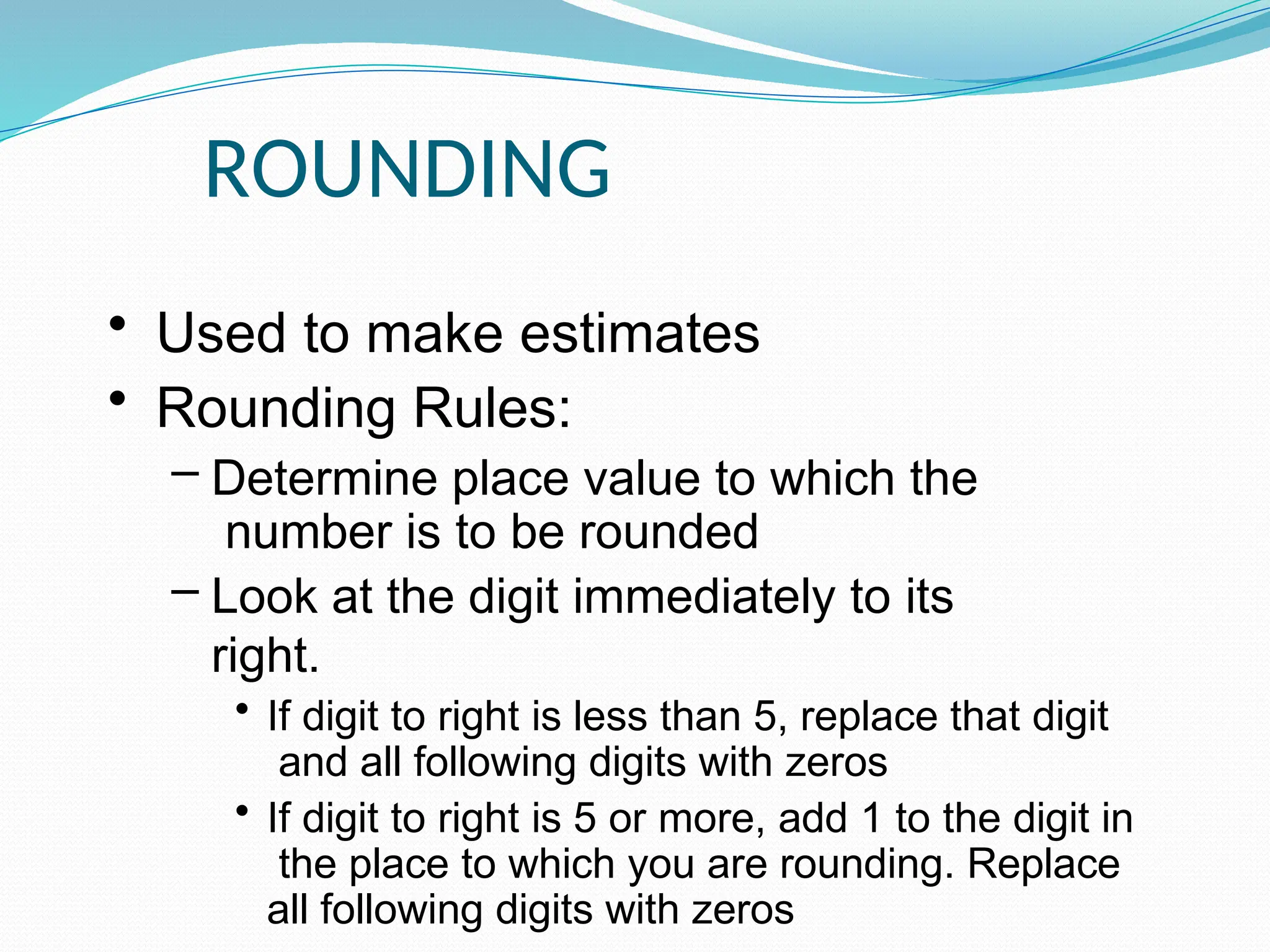 ROUNDING
• Used to make estimates
• Rounding Rules:
– Determine place value to which the
number is to be rounded
– Look at the digit immediately to its
right.
• If digit to right is less than 5, replace that digit
and all following digits with zeros
• If digit to right is 5 or more, add 1 to the digit in
the place to which you are rounding. Replace
all following digits with zeros
 