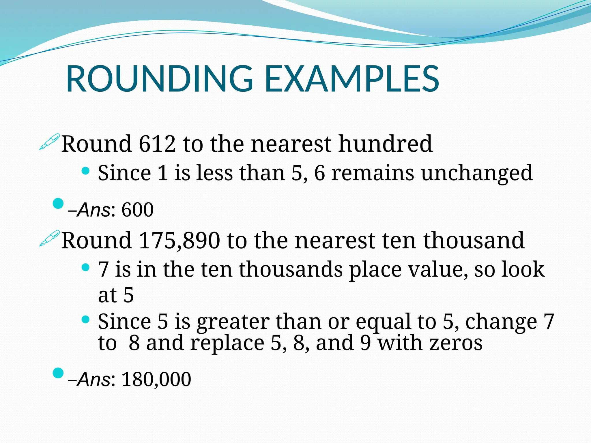 ROUNDING EXAMPLES
Round 612 to the nearest hundred
 Since 1 is less than 5, 6 remains unchanged
–Ans: 600
Round 175,890 to the nearest ten thousand
 7 is in the ten thousands place value, so look
at 5
 Since 5 is greater than or equal to 5, change 7
to 8 and replace 5, 8, and 9 with zeros
–Ans: 180,000
 