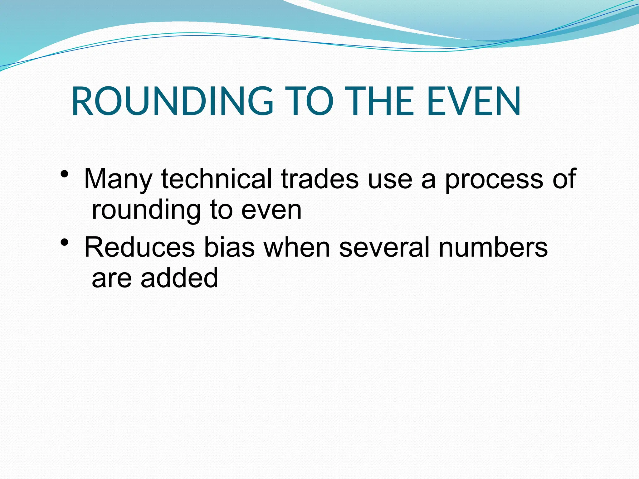 ROUNDING TO THE EVEN
• Many technical trades use a process of
rounding to even
• Reduces bias when several numbers
are added
 
