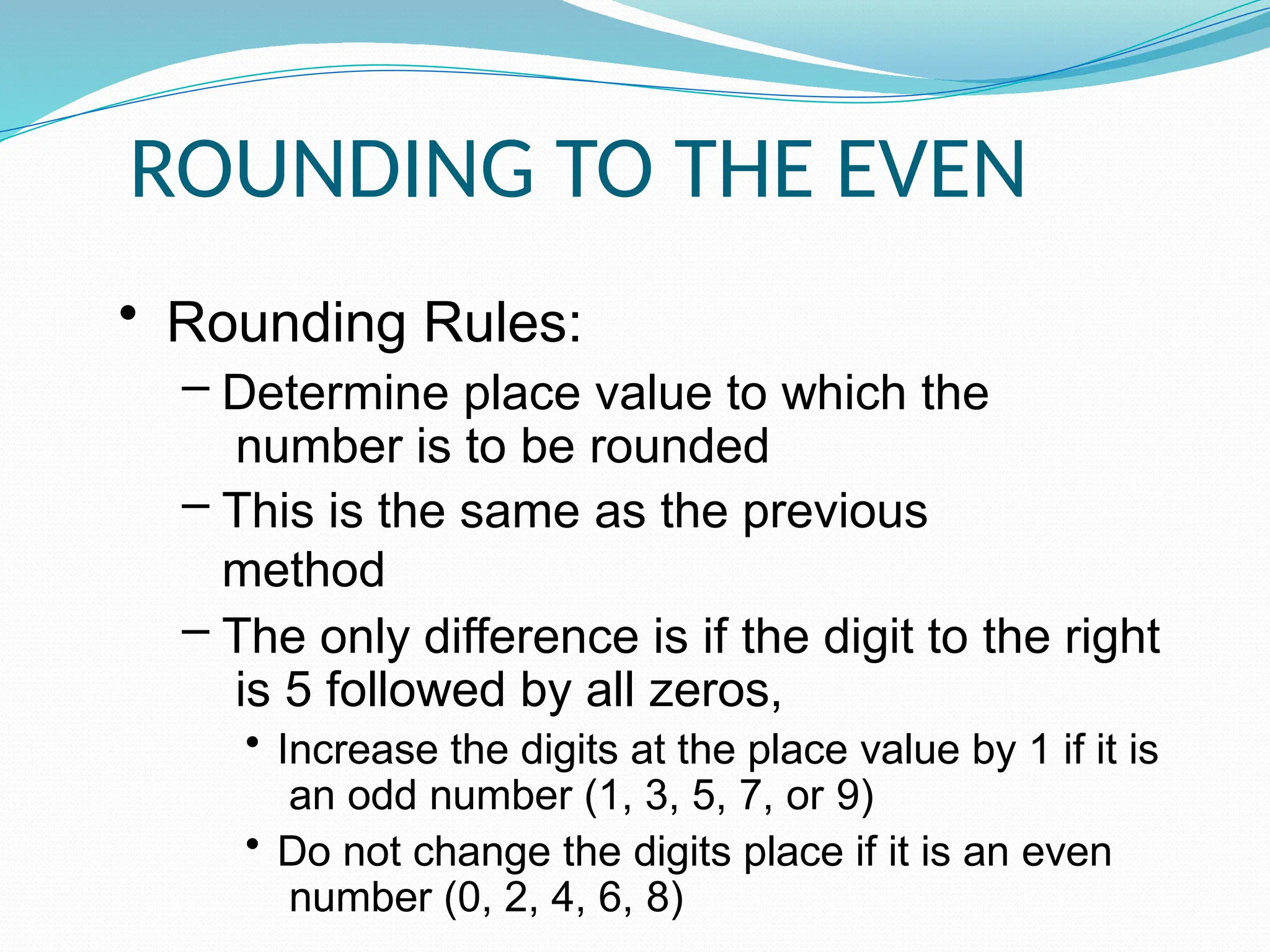 ROUNDING TO THE EVEN
• Rounding Rules:
– Determine place value to which the
number is to be rounded
– This is the same as the previous
method
– The only difference is if the digit to the right
is 5 followed by all zeros,
• Increase the digits at the place value by 1 if it is
an odd number (1, 3, 5, 7, or 9)
• Do not change the digits place if it is an even
number (0, 2, 4, 6, 8)
 