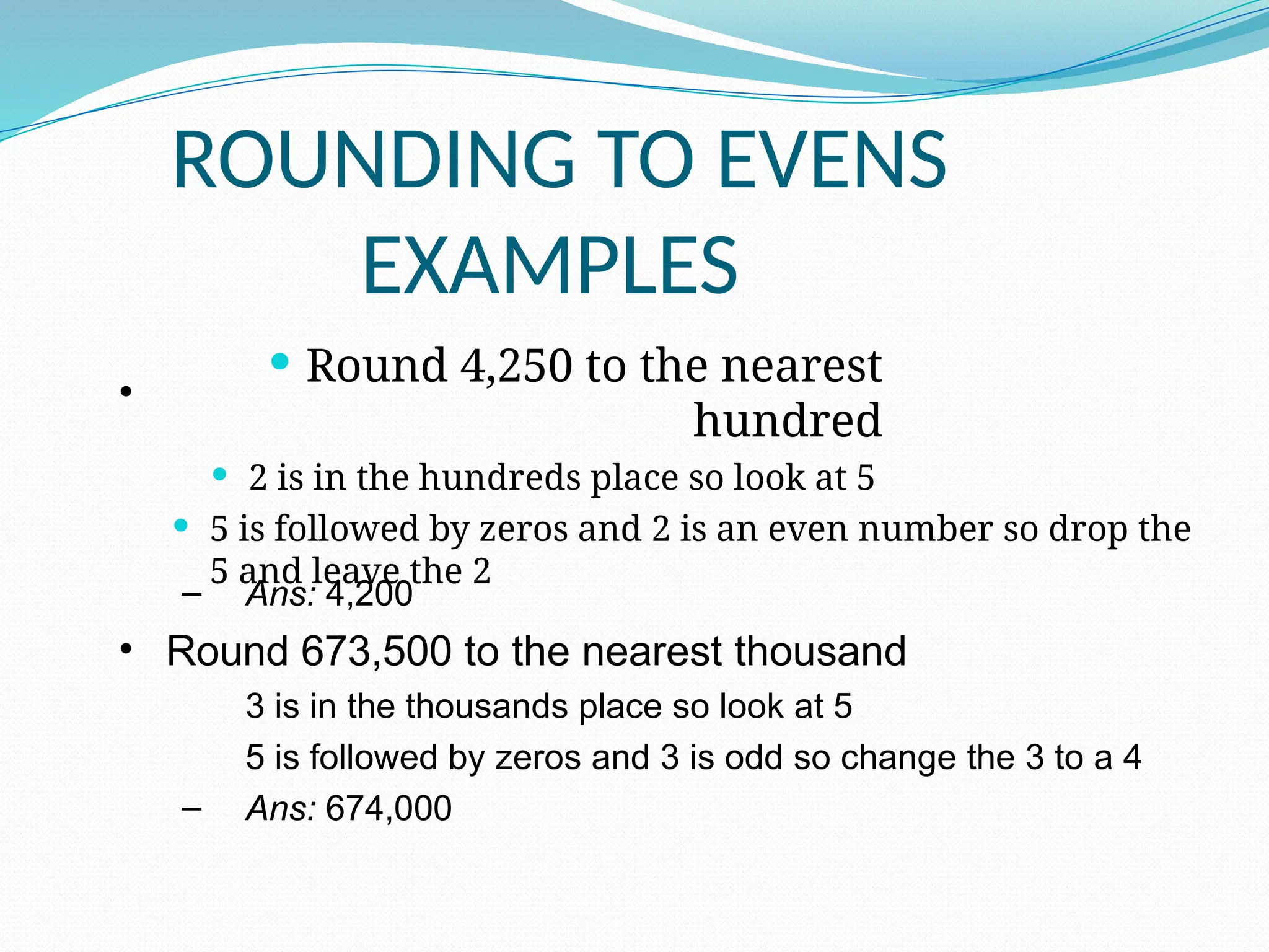 •
ROUNDING TO EVENS
EXAMPLES
 Round 4,250 to the nearest
hundred
 2 is in the hundreds place so look at 5
 5 is followed by zeros and 2 is an even number so drop the
5 and leave the 2
– Ans: 4,200
• Round 673,500 to the nearest thousand
3 is in the thousands place so look at 5
5 is followed by zeros and 3 is odd so change the 3 to a 4
– Ans: 674,000
 